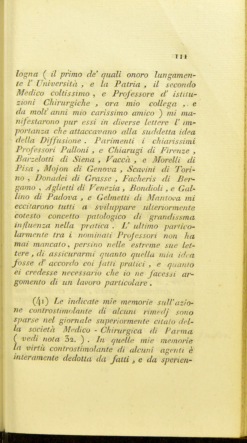 logna ( il primo de quali onoro lungamen- te V Universita , e la Patria , il secondo Medico coltissimo , e Professore a istitu- zioni Chirurgiche j or a mio collega e da molt' anni mio carissimo amico ) mi ma- nifestarono -pur essi in diverse lettere V im- portanza che attaccavano alia suddetta idea delta Diffusione . Parimenti i chiarissimi Pvofessori Palloni , e Cliiarugi di Firenze s Barzelotti di Siena , Facca s e Morelli di Pisa 3 Mojon di Geneva 3 Scavini di Tori- no , Donadei di Grasse , Facheris di Ber- gamo , Jglietti di Venezia , Bondioli, e Gal- lino di Padova s e Gelmetti di Manlova mi eccitarono tutti a sviluppare ulteriormente cotesto concetto patologico di grandissma influenza nella pratica . U ultimo partico- larmente tra i nominaii Professori non ha mai man cato, persino nelle estreme sue let- tere 3 di assicurarmi quanto quella mia idea Josse d' accordo coi fatti pratici , e quanto ei credesse necessario che io ne facessi ar- gomento di un lavoro parlicolare . (40 Le indicate mie memorie sull'azio- ne controstimolante di alcuni rimedj sojio sparse nel giornale superiormente citato del- la societa Medico - Chirurgica di Parma ( vedi nota 32. ) . In quelle mie memorie la virtu controstimolante di alcuni agenti e interamente dedotla da fatti 3 e da sperien-