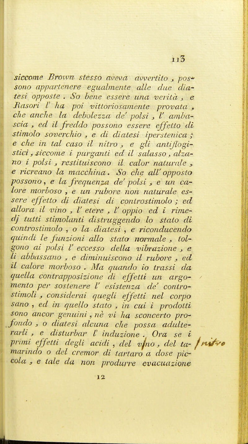 siccome Brown stesso aveva avvertito x pos* sotio appartenere egualmente alle due dia- tesi opposte , So bene ess ere una verita , e Rasori V ha poi vittoriosamente provata , die anclie la debolezza de' polsi 3 V amba- scia s ed il freddo possono essere effetto di stimolo soverchio , e di diatesi iperstenica ; e che in tal easo il nitro 3 e gli antijlogi- stici 3 siccome i purganti ed il salasso, alza- no i polsi j restituiscono il color naturale , e ricreano la macchina. So che all3 opposto possono, e la frequenza de polsi > e un ca- lore moj'boso , e un rubore non naturale es- sere effetto di diatesi di controstimolo ; ed allora il vino s V etere 3 V oppio ed i rime- dj tutti stimolanti distruggendo lo stato di controstimolo , o la diatesi , e riconducendo cjuindi le funzioni alio stato normale 3 tol- gono ai polsi V eccesso della vibrazione 3 e li abbassano , e diminuiscono il rubore 3 ed il calore morboso . Ma quando io trassi da quella contrapposizione di effetti un argo- ' mento per soslenere I' esistenza de' contro- stimoli 3 considerai quegli effetti nel corpo sano , ed in quello stato , in cui i prodotti sono ancor genuini, ne vi ha sconcerto pro- fondo 3 o diatesi alcana che possa adulte- rarli , e disturbar I' induzione . Ora se i prnni effetti degli acidi , del vjno 3 del ta- /WW marindo o del cremor di tartaro a dose pic- cola 3 e tale da non produrre evacuazione 12