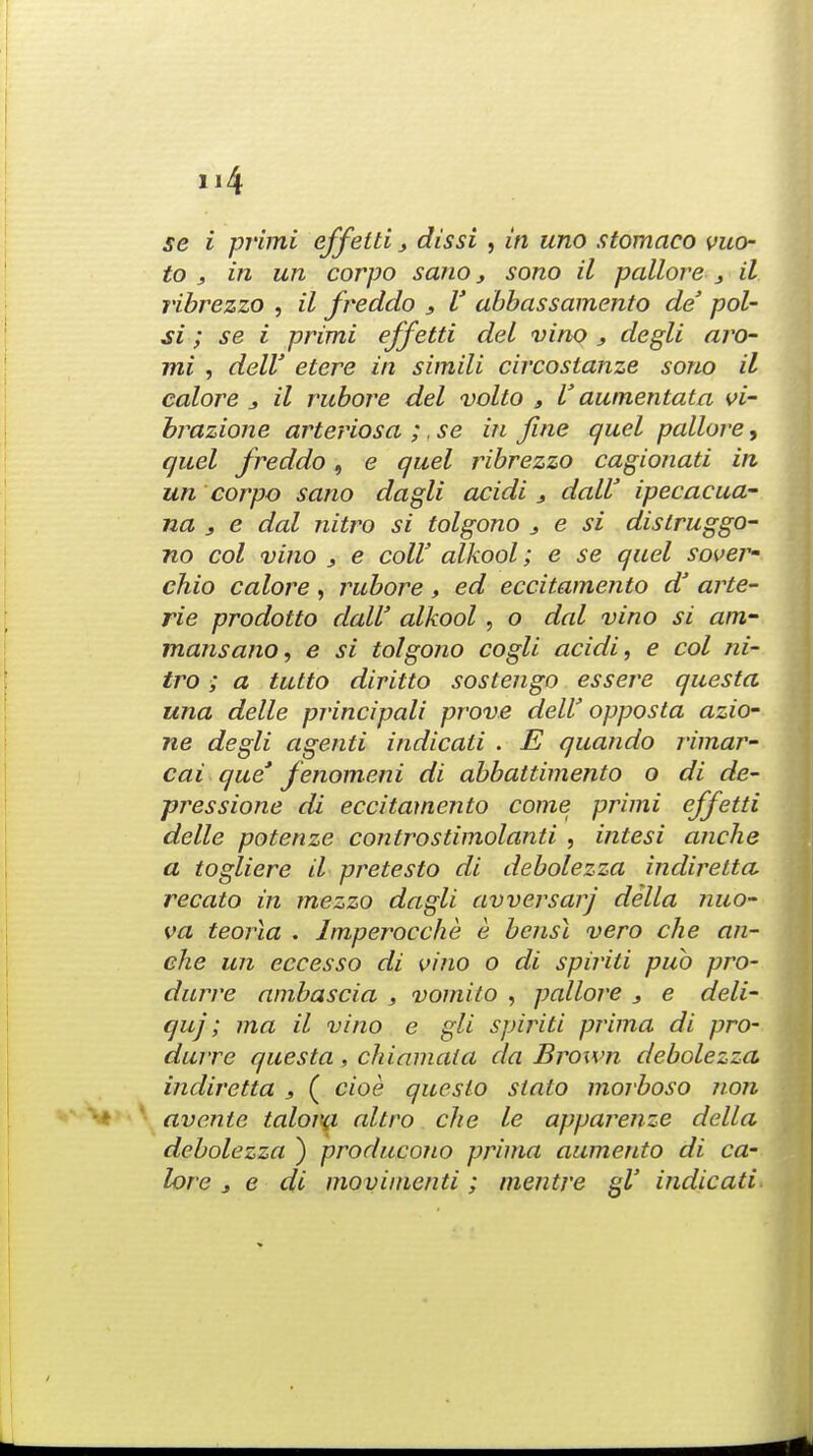 se i pj'imi effetti 3 dissi , in uno stomaco vuo- to , in un corpo sano s sono il pallore 3 il ribrezzo , il freddo 3 V obbassamento de pol- si; se i primi effetti del vino 3 degli aro- mi , dell' etere in simili circostanze sono il colore j il rubore del volto t V aumentata vi- brazione arteriosa ;, se in fine quel pallore, quel freddo, e quel ribrezzo cagionati in un corpo sano dagli acidi dalV ipecacua~ na 3 e dal nitro si tolgono } e si dislruggo- no col vino 3 e colV alkool; e se quel sover- chio colore , rubore , ed eccitamento dJ arte- rie prodotto dalV alkool , o dal vino si am- rnansano, e si tolgono cogli acidi, e col ni- tro ; a tutto diritto sostengo essere questa una delle principali prove dell' opposta azio- ne degli agenti indicati . E quando rimar- cai que* fenomeni di abbattimento o di de- pressione di eccitamento come primi effetti delle potenze controstimolanti , intesi anche a togliere il pretesto di debolezza indirelta, recato in mezzo dagli avversarj della nuo- va teorla . Imperocche e bensl vero die an- che un eccesso di vino o di spiriti pub pro- durre ambascio , vomito , pallore 3 e deli- quj; ma il vino e gli spiriti prima di pro- durre questa, chiamala da Brown debolezza indiretta , ( cioe queslo stato morboso non avente talora altro die le apparenze della debolezza ) producono prima aumento di co- lore j e di movimcnti; mentre gl' indicati.