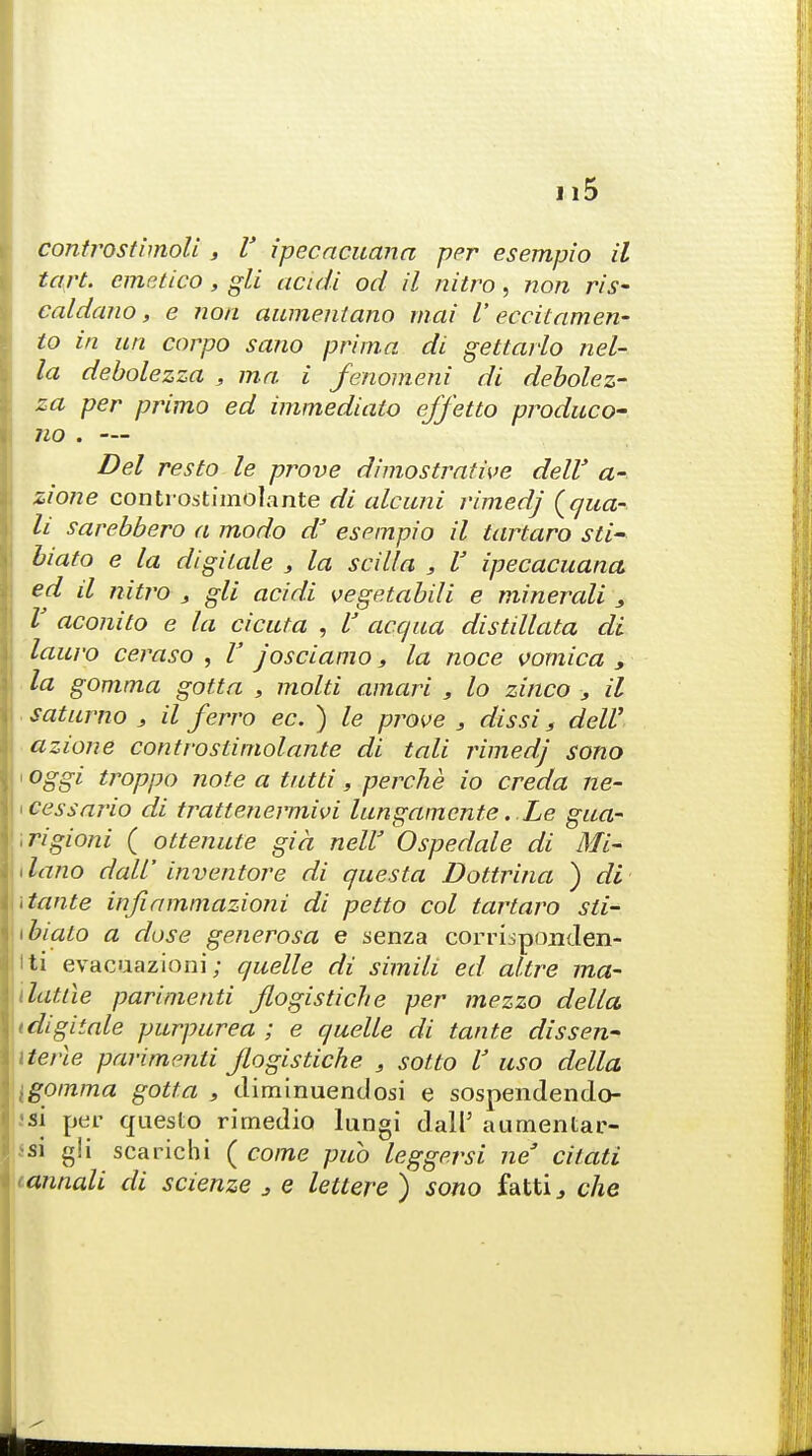 controstimoli , V ipecacuana per esempio il tart, emetico, gli audi od il nitro, non ris- caldano, e non aumentano mai V eccitamen- to in un corpo sano prima di gettarlo nel- la debolezza , ma i fenomeni di debolez- za per primo ed immediato effetto produco- 710 . — Del resto le prove dimostrative dell' a- zione contiOiitimolante di alcuni rimed] Squa- ll sarebbero a modo a esempio il tartaro sti- biato e la digilale , la scilla , V ipecacuana ed il nitro , gli acidi vegetabili e minerali 3 V aconito e la cicala , V acqua distillata di lauro ceraso , V josciamo, la noce vomica , la gomma gotta , mold amari , lo zinco > il saturno , il ferro ec. ) le prove 3 dissi s dell' azione controstimolante di tali rimedj sono i oggi troppo note a tutti, perche io creda ne- >cessario di trattenermivi lungamente. Le gua- .rigioni ( ottenute gia nelV Ospedale di Mi- tlano dali inventore di questa Dottrina ) di \tante infiammazioni di petto col tartaro sti- ibialo a dose generosa e senza corrisponden- tti evacuazioni; quelle di simili ed allre ma- dattle parinienti Jlogistiche per mezzo delta i digitate purpurea ; e quelle di tante diss en- Merle parimenti jlogistiche , sotlo V uso della [gomma gotta , climinuenclosi e sospendendo- •si per questo rimedio lungi dalP aumentar- aa g!i sea rich i ( come pub leggersi neJ cvtati <annali di scienze 3 e letlere ) sono fatti, che