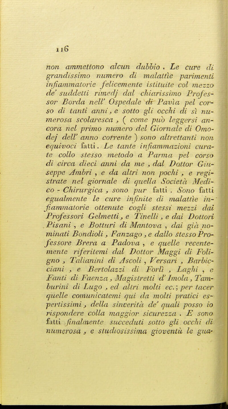 non ammettono alcun dubbio . Le cure di grandissimo numero di malaltie parimenti infiammatorie felicemente islituite col mezzo de suddetti rimcdj dal chiarissimo Profes- sor Borda nelV Ospedale di Pavia pel cor- so di tanti anni, e sotto gli occhi di si mi- merosa scolaresca 3 ( come pub leggersi an- cora nel primo numero del Giornale di Omo- dej delV anno cofrente ) sono altrettanti non equivoci fatti. Le tante injiammazioni cura- te collo stesso metodo a Parma pel corso di circa died anni da me s dal Dottor Giu- seppe Ambri , e da altri non pochi , e regi- strate nel giornale di quell a Societa Medi- co - Chirurgica , sono pur fatti . Sono fatti egualmente le cure infinite di malattie in- fiammatorie ottenute cogli stessi mezzi dai Professori Gelmetti, e Tinelli, e dai Dotlori Pisani , e Botturi di Mantova , dai gia no- minati Bondioli s Fanzago, e dallo stesso Pro- fessore Brera a Padova , e quelle recente- mente riferitemi dal Dottor Maggi di Foli- gno j Talianini di Ascoli, Versari s Barbic- ciani j e Bertolazzi di Fori! , Laghi , e Fanti di Faenza 3 MagisLretli dJ Jmola > Tam- burini di Lugo 3 ed allri molti ec.; per tacer quelle comunicatemi qui da molti pratici es- pertissimi 3 della sincerita de1 quali posso io rispondere colla maggior sicurezza . E sono fatti finalinente succeduti sotto gli occhi di numerosa j e studiosissima gioventii le gua-