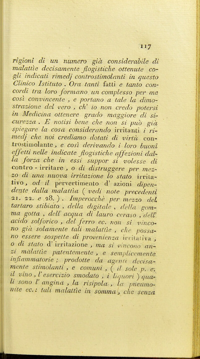 rigioni di un nwnero gia considerabile di malattle decisamente Jlogistiche ottenute co- gli indicati rimedj controstimalanti in questo Clinico Istituto . Ora tanti fatti e tanto con- cordi tra loro forma.no un complesso per me cost convincente , e portano a tale la dimo- strazione del vero j cli io non credo potersi in Medicina ottenere grado maggiore di si- curezza . E notisi bene che non si pub gia spiegare la cosa considerando irritanti i ri- medj che noi crediamo dotati di virtu con- trostimolantee cost derivando i loro buoni ejfetti nelle indicate Jlogistiche affezioni dal^ la forza che in essi suppor si volesse di contro - irritare , o di distruggere per mez- zo di una nuova irritazione lo stato irrila- tivOj od il pervertimento d' azioni dipen- dente dalla malattia ( vedi note precedents 21. 22. e 28.). Imperocche per mezzo del tartaro stibiato , della digitale , dhlla gam- ma gotta , delV acqua di lauro ceraso , deW. acido solforico , del ferro ec. non si v/nco- no gia solamente tali malattle , che possa- no essere sospelte di provenienza i-rritativa :j o di stato d' irritazione 3 ma si vincono an- zi malattle palentemente , e sempliccmente infiammatorie ; prodotte da agcv.a decisa- mente stimolanti , e comuni , ( il sole p. e. il vino , V esercizio smodato , i lic/uori. ) qua- li sono V angina 3 la risipola , la pneumo- mte ec: tali malattle in somma i che senza