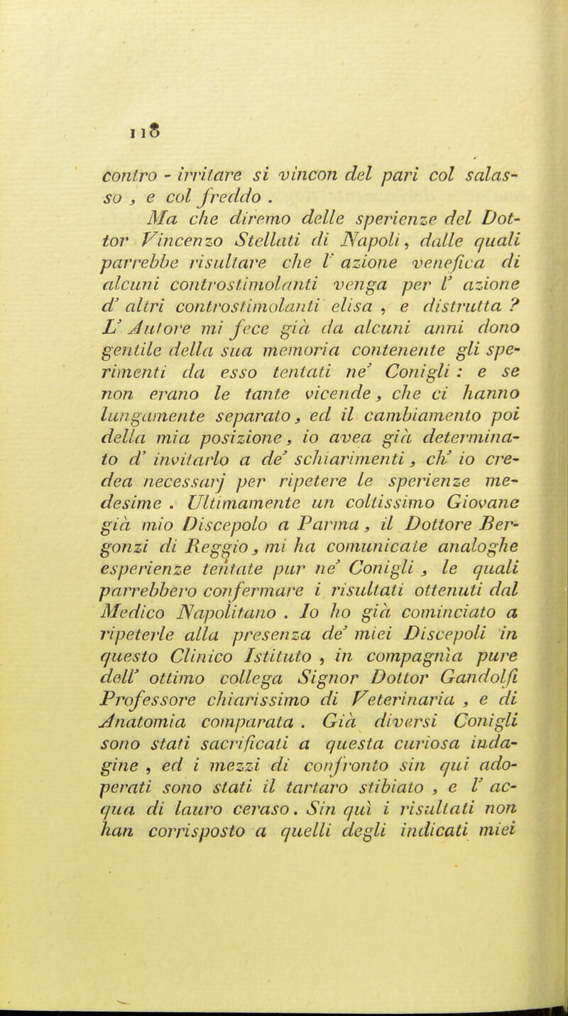 contro - irrifare si vincon del pari col salas- so , e col jreddo . Ma die diremo delle spericnze del Dot- tor Vincenzo Stellati di Napoli, dalle quale parrebbe risullare che I' azione venefwa di alcuni conIrostimolanti venga per I' azione a altri controstimolanti elisa , e distrutta ? L' Aalore mi fece gia da alcuni anni dono gentile della sua memoria contenente gli spe~ rimenti da esso tentati ne' Conigli: e se non erano le tante vicende, che ci lianno lungainente separato, ed il cambiamento poi della mi a posizione, io avea gia determina- to d' invilarlo a de' schiarimenti, cJi io cre- dea necessarj per ripetere le sperienze me- desime . Ultimamente an coltissimo Giovane gia mio Discepolo a Parma, il Dottore Ber- gonzi di Reggio s mi ha comunicaie analoghe esperienze tentate pur ne' Conigli , le quail parrebbero confermare i risultati ottenuti dot Medico Napolitauo . Io ho gia cominciato a ripeterle alia presenza de' miei Discepoli in questo Clinico Istituto , in compagnia pure deW ottimo collega Signor Doitor Gandolfi Professore chiarissimo di Veterinaria , e di xtnatomia comparata . Gia diversi Conigli sono stati sacrificati a questa curiosa inda- gine , ed i mezzi di conjronto sin qui ado- perati sono stati il tartaro stibialo , e I' ac- qua di lauro ceraso. Sin qui i risultati non han corrisposto a quelli degli indicati miei