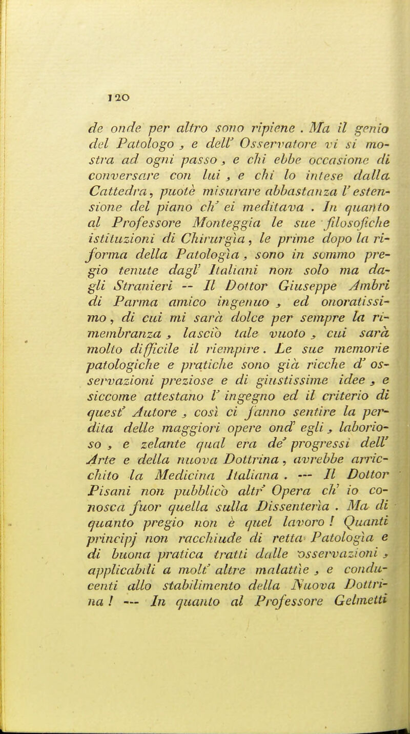 de onde per altro sono ripiene . Ma il genio del Patologo , e deW Osservatore vi si mo- stra ad ogni pas so , e chi ebbe occasione di conversare con lui , e chi lo iniese dalla, Cattedra, puole misuvare abbastanza V'esten- sione del piano cli ei meditava . In quanio al Professore Monteggia le sue fdosofiche istituzioni di Chivurgia, le prime dopo la ri- forma della Patologia, sono in sommo pre- gio tenute dagV Italiani non solo ma da- gli Stranieri — II Dot tor Giuseppe Jmbri di Parma amico ingenuo s ed onoratissi- mo, di cui mi sara dolce per sempre la ri- membranza , lascib tale vuoto y cui sara molio difficile il riempire. Le sue memorie patologiche e pratiche sono gia ricche d' os- servazioni preziose e di giustissime idee s e siccome attestano V ingegno ed il criterio di quest' Aulore , cost ci janno sentire la per- dita delle maggiori opere ond egli, laborio- so y e zelante qual era deJ progressi dell' Arte e della nuova Dottrina, avrebbe arric- chito la Medicina Italiana . — // Dottor Pisani non pubblicb altr Opera cli io co- nosca fuor quella sulla Dissenteria . Ma di quanto pregio non e quel lavoro I Quanti principj non racchiude di retta Patologia e di buona pratica tratti dalle vsservazioni y applicabdi a molt' altre ma tattle } e condu- centi alio stabilimento della JSuova Dottri- na ! — In quanio al Professore Gelmetti