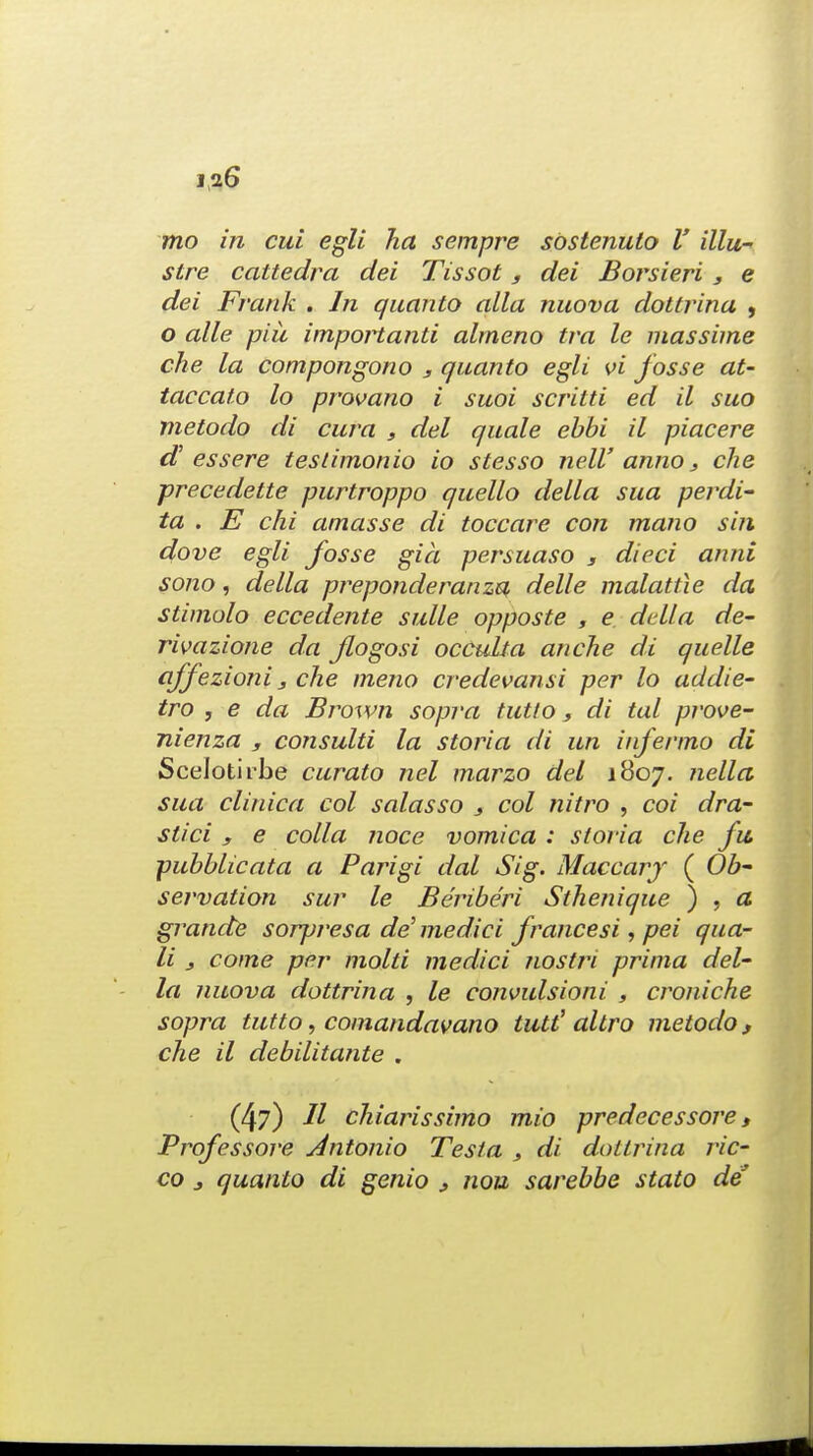 mo in cui egli ha sempre sbstenuto V illu- stre cattedra dei Tissot 3 dei Borsieri 3 e dei Frank . In quanto alia nuova dottrina , o alle piii importanti alrneno tra Ic massime che la compongono 3 quanto egli vi fosse at- taccato lo provano i suoi scritti ed il suo metodo di cava 3 del quale ebbi il piacere d' essere testimonio io stesso nell' anno, che precedette purtroppo quello delta sua perdi- ta . E chi amasse di toccare con mono sin dove egli fosse gia persuaso , died anni sono, della preponderanza delle malattie da stimolo eccedente suite opposte , e della de- rivazione da flogosi occulta an che di quelle affezioni 3 che meno credevansi per lo addie- tro , e da Brown sopra tutto 3 di tal prove- nienza y consulti la storia di un infermo di Scelotirbe curato net marzo del 1807. nella sua clinica col salasso } col nitro , coi dra~ stici s e colla noce vomica : storia che fit. pubblicata a Parigi dot Sig. Maccary ( Ob servation sur le Beriberi Sthenique ) , a grande sorpresa de'medici francesi, pei qua- li j come per mold medici nostri prima del- la nuova dottrina , le eonvulsioni , croniche sopra tutto, comandavano tutt' altro metodo s che il debilitante . (47) 11 chiarissimo mio predecessore, Professore Antonio Testa , di dottrina ric- co j quanto di genio 3 nou sarebbe stato de