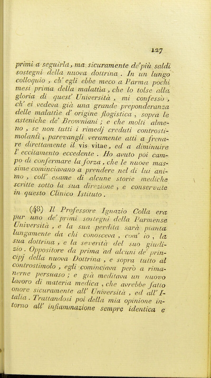 1-27 primi a seguirla, ma sicuramente depiu saldi sostegni delta nuova dottrina . In un lungo colloquio > cM egli ebbe meco a Parma pochi mesi prima dell a malattia, che lo tolse alia gloria di quest' Universita , mi confessb , eh3 ei vedeva gia una grande preponderanza delle malattle d' origine flogistica , sopra le asteniche de Broxvniani ; e che mold alme- no , se non tutti i rimedj creduti controsti- molanii , parevangli veramente alii a frena- re direttamente il vis vitae, ed a diminuire V ecciiamento eccedente . Bo avuto poi cam- po di confermare la forza, che le nuove mas- sime cominciavano a prendere nel di lui ani- mo , coir e.same di alcune slorie riiediche scritte sotto la sua dirczione , e conservate in questo Climco Istituto. (43) // Professore Ignazio Colla era pur uno de' pruni sostegni del la Parmense Universita , e la sua perdila sard puiuta lungamente da chi conosceva , com io , la sua dottrina , e la seventh del suo giudi- zio . Oppositore da prima hd alcuni de' prin- cipj delta nuova Dottrina , e sopra tutto al conlrostimolo 9 egli cominciava pefo a rima- nerne persuaso ; e gia meditava un nuovo lavoro di materia medic a , che avrebbe /alio onore sicuramente all' Universita , ed all'I- lalia. Trauandosi poi della mia opinione in- tomo all' infiaminazione sempre identica e