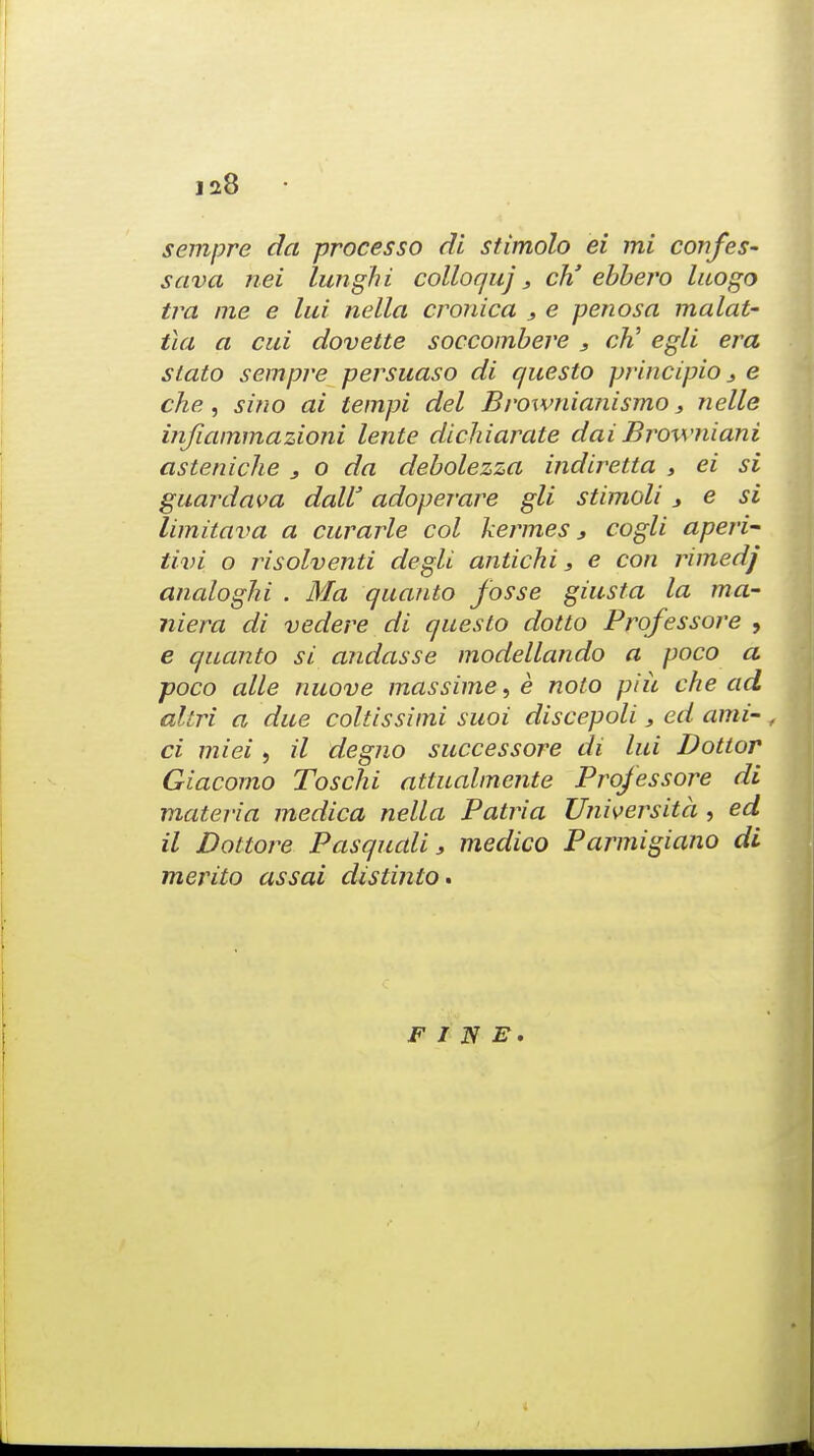 sempre da processo di stimolo ei mi confes- sava nei lunghi colloquj} ch' ebbero luogo tra me e lui nella cronica s e penosa malat- ila a cui dovette soccombere , cTi egli era stato sempre persuaso di questo principio 3 e che , sino ai tempi del Brownianismo s nelle injiammazioni lente dicliiarate dai Browniani asteniche } o da debolezza indiretta , ei si guardava dalV adoperare gli stimoli s e si limitava a cur arte col kermes, cogli aperi- tivi o risolventi degli antichi s e con rimedj analoghi . Ma quanto fosse giusta la ma- niera di vedere di questo dotto Prqfessore , e quanto si andasse modellando a poco a poco alle nuove massime^e nolo piu che ad altri a due coltissimi suoi discepoli 3 ed ami- , ci miei , il degno successore di lui Dottor Giacomo Toschi attualmente Projessore di materia medica nella Patria TJniversita , ed il Dot-tore Pasqudli s medico Parmigiano di merito assai distinto. FINE.