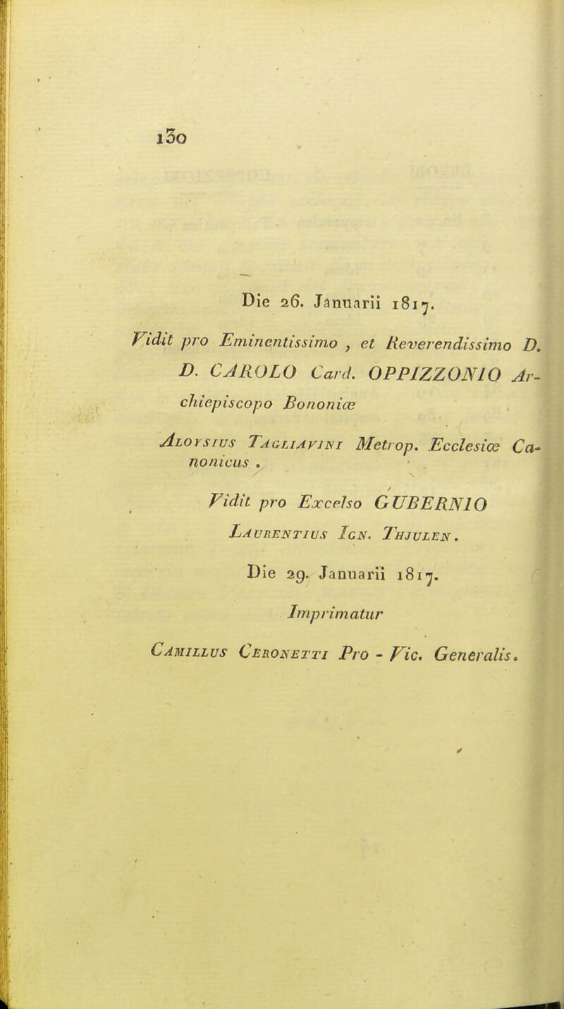 i3o Die 26. Januarii 1817. Vida pro Eminentissimo , et Reverendissimo D. D. CJROLO Card. 0PP1ZZ0NI0 Ar\ chiepiscopo Bononice Aloysius Taghavini Metrop. Ecclesice Ca- nonicus . Vidit pro Excel so CUBE RN 10 La URENTIUS TcN. jTjIJULEN. Die 29. Januarii 1817. Imprimatur Camillvs Ceronetti Pro - Vic. Generalis.