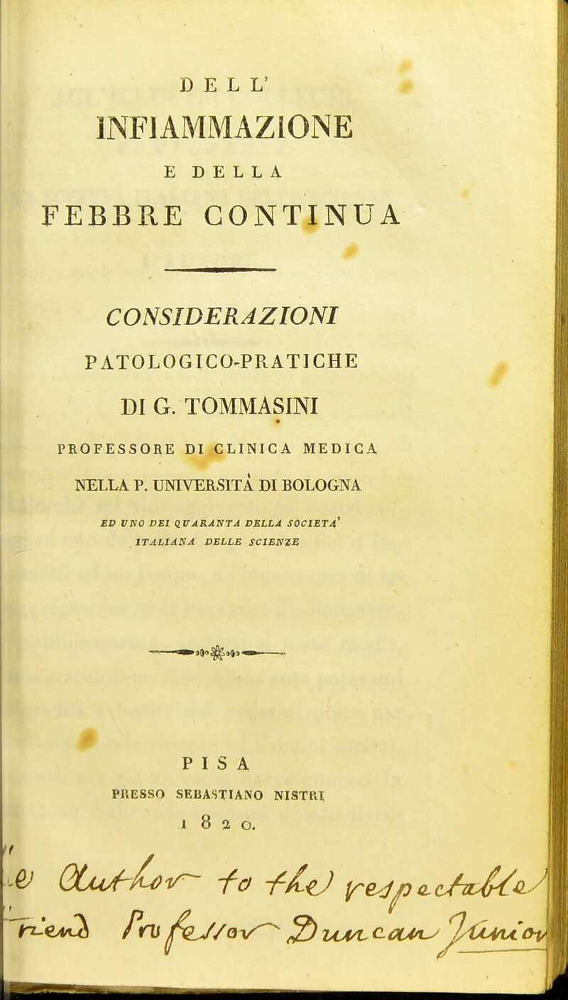DELL' INFIAMMAZIONE E D E L L A FEBBRE GONTINUA CONSIDERAZIONI PATOLOGICO-PRATICHE DI G. TOMMASINI PROFESSORE DI CLINIGA MEDICA NELLA P. UNIVERSITA DI BOLOGNA ED UNO DEI QVJRANTA DELLA S0CIET4' IT4LIANA DELLE SCIENZE PISA PRESSO SEBASTIANO NISTRl 1820. & QUU-Lv- i-o -fid r^n^c/rMii^'