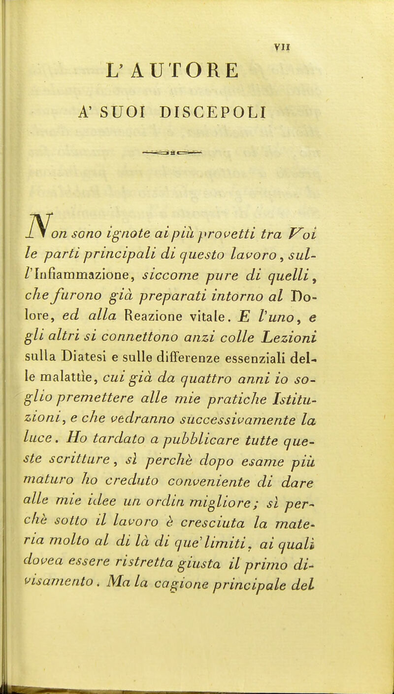 L' AUTORE A' SUOI DISCEPOLI li on sono ignote aipih prouetti tra F^oi le parti principali di questo lai^oro, sul- /'Infiammazione, siccome pure di quelli, die furono gia preparati intorno al Do- lore, ed alia Reazione vitale. E Vuno, e gli altri si connettono aiizi colle Lezioni sulla Diatesi e sulle differenze essenziali del- le malattie, cui gia da quattro anni io so- glio premettere alle mie pratiche Istitu- zioni, e che vtdranno successivamente la luce. Ho tardato a puhblicare tutte que- ste scrittare, si perche dopo esame piii maturo ho creduto cotiveniente di dare alle mie idee ua ordin mi^liore; si per-- che sotto il lavoro h cresciuta la mate- ria molto al di Id di que'limiti, ai quali douea essere ristretta giusta il primo di- visamento. Ma la cagione principale del