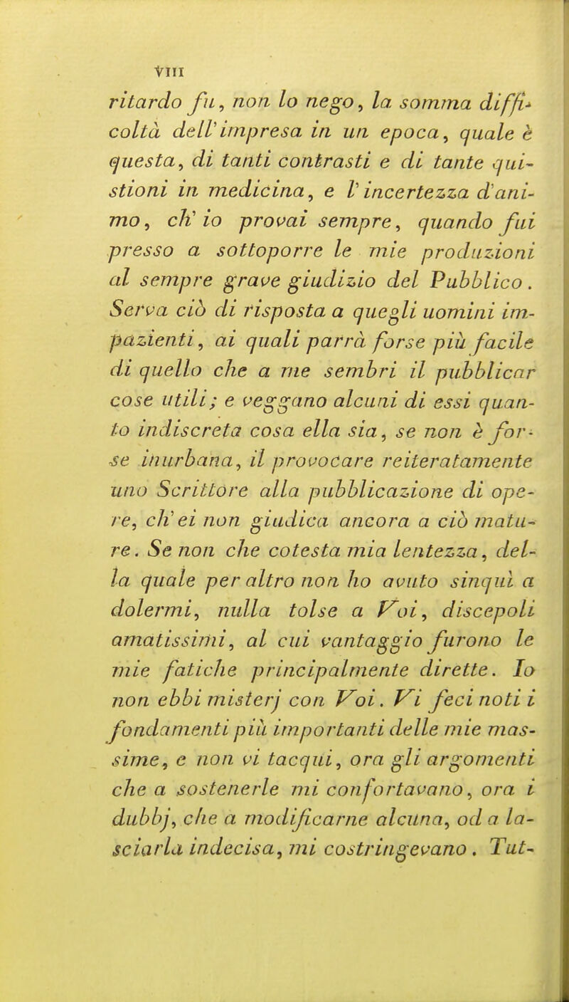 ritardo fn, non lo nego, la sormna diffi^ colta deWimpresa in uti epoca, quale e ejuesta^ di tanti contrasti e di tante qui- stioni in medicina, e V incertezza dani- mo, cK io provai sempre, quando fai presso a sottoporre le mie produzioni at sempre grave giudizio del Puhblico. Serva cib di risposta a que^li uomini im- pcizienti, ai quali parra forse piii facile di quelle die a rue semhri il pubblicar cose utili; e veggano alcuiii di essi quan- to indiscreta cosa ella sia, se non e for- se inurbaha, il provocare reiteratamente uno Scrittore alia pubblicazione di ope- re, ch'ei non giadica ancora a cib matu-^ re. Se non che cotesta mia lentezza, del- la quale per altro non ho avuto sinqul a dolermi, nulla tolse a f^oi, discepoli amatissirtii, al cui vantaggio furono le mie fatiche principalmente dirette. lo non ebbi misterj con Voi. Vi feci noti i fondamenti pih importanti delle mie mas- sime, e non vi tacqui, ora gli argonienti die a sostenerle mi confortavano, ora i dubbj, die a modijicarne alcilna, od a la- sciarla indecisa, mi costringei-'ano, Tut-