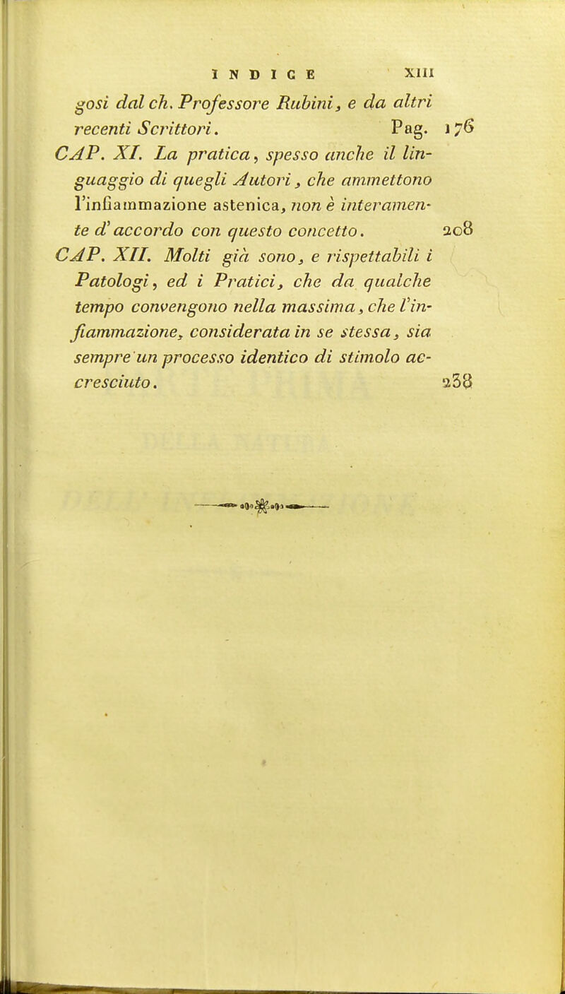 ^osi dal ch. Professore Rubini, e da altri recenti Scrittori. Pag. 176 CAP. XI. La pratica, spesso anche il lin- guaggio di quegli Aatori , che ammettono rinfiainmazione astenica, none interamen- te d'accordo con questo concetto. 208 CAP. XII. Molti gia sono ^ e rispettabili i Patologi, ed i Praticiy che da qualche tempo convengono nella massima, che I'in- Jlammazioney considerata in se stessa, sia sempre iin processo identico di stimolo ae- cresciuto. 358