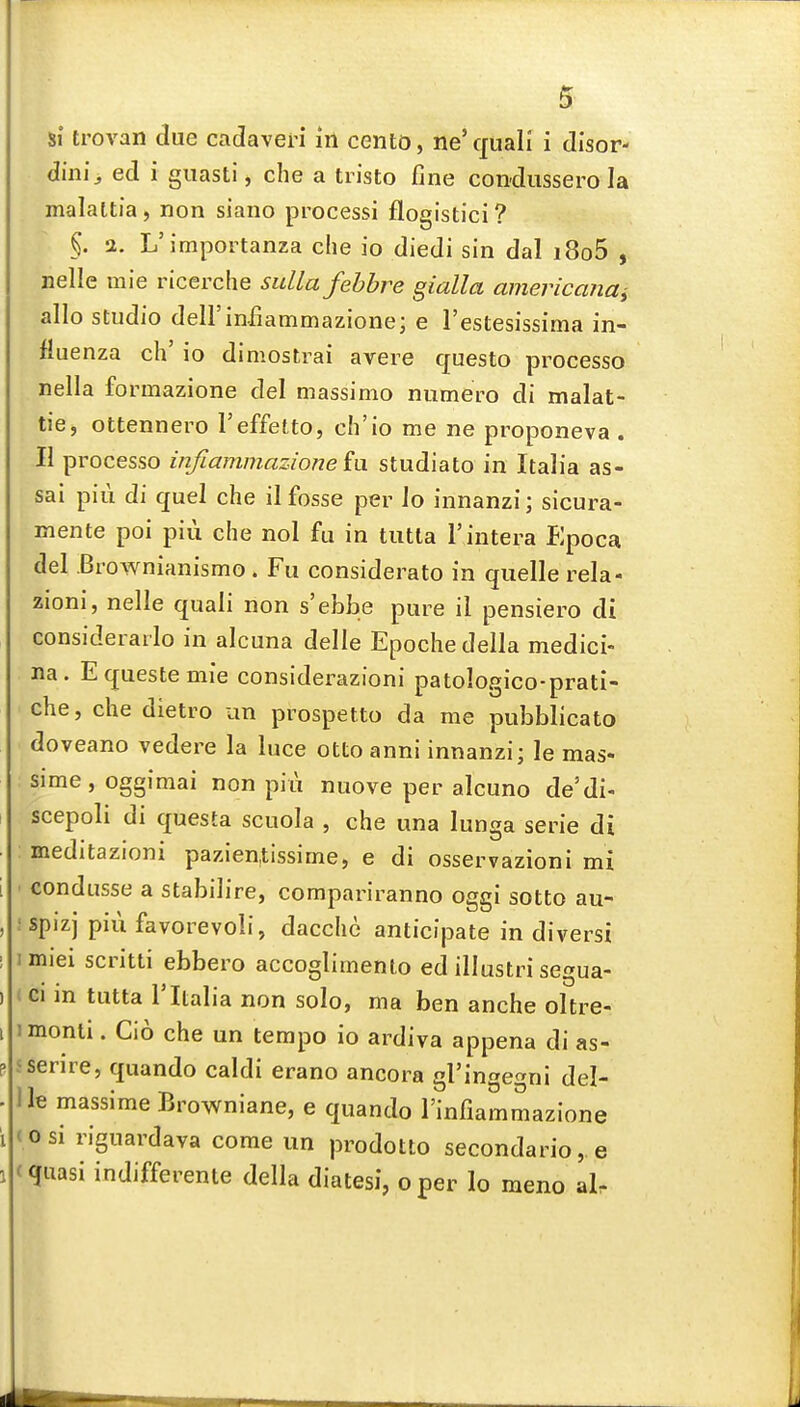 dini^ ed i guasti, che a tiisto fine condussero la malaltia, non siano processi flogistici? §. 2. L'importanza die io diedi sin dal i8o5 , nelle mie ricerche sulla fehhre gialla ainericanct^ alio studio deirinfiammazione; e I'estesissima in- fluenza ch' io dimostrai avere questo processo nella formazione del massimo numero di malat- tie, ottennero I'effetto, ch'io me ne proponeva . II processo infiammazione h\ studiato in Italia as- sai pill di quel che il fosse per lo innanzi; sicura- mente poi piii che nol fu in tutla I'intera Epoca del Brownianismo . Fu considerate in quelle rela- zioni, nelle quali non s'ebbe pure il pensiero di considerarlo in alcuna delle Epochedella medici- na. Equestemie considerazioni patologico-prati- che, che dietro an prospetto da me pubblicato doveano vedere la luce otto anni innanzi; le mas- sime,oggimai non piii nuove per alcuno de'di- scepoli di questa scuola , che una lunga serie di meditazioni pazien.tissime, e di osservazioni mi • condusse a stabilire, compariranno oggi sotto au- •spizj piu favorevoli, dacche anticipate in diversi imiei scritti ebbero accoglimento ed illustri segua- * ci m tutta rItalia non solo, ma ben anche oltre- imonti. Cio che un tempo io ardiva appena di as- sserire, quando caldi erano ancora gl'in^e^ni del- lle massime Browniane, e quando I'infiammazione (osi riguardava come un prodotto secondario, e (quasi indifferente della diatesi, oper lo meno al.