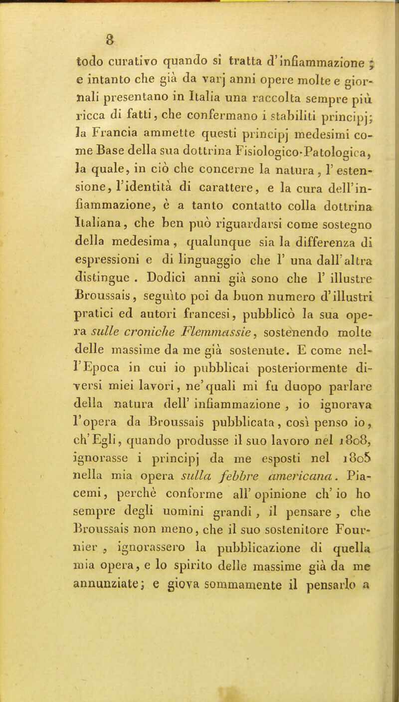 todo curat!vo quanJo si tratta d'infiammazione ; e intanto die gia da varj anni opere molte e gior- Xiali presentano in Italia una raccolta sempre piu ricca di fatti, che confermano i stabiliti principj; ]a Francia aramette questi principj medesimi co- me Base della sua dottrina Fisiologico-Patologica, la quale, in cio che concerne la natura, 1' esten- sione, I'identita di carattere, e la cura dell'in- fiamraazione, e a tanto contalto colla dottrina Italiana, che ben puo riguardarsi come sostegno della medesima , qualunque sia la differenza di espressioni e di linguaggio che 1' una dall'altra distingue . Dodici anni gia sono che 1' illustre Broussais, seguito poi da buon numero d'illustri pratici ed autori francesi, pubblico la sua o]ie- vsl suUe croniche FLemmassie, sostenendo molte delle massime da me gia sostenute. E come nel- I'Epoca in cui io pubblicai posteriormente di- •versi miei lavori, ne'quali mi fu duopo parlare della natura dell' infiammazione , io ignorava ropera da Broussais pubblicata, cosi penso io, ch'Egli, quando produsse il suo lavoro nel j8o8, ignorasse i principj da me esposti nel j8o5 nella mia opera sulla febbre amevicana. Pia- cemi, perche conforme all' opinione ch' io ho sempre degli uomini grandi , il pensare , che Broussais non meno, che il suo sostenitore Four- nier , ignorassero la pubblicazione di quella mia opera, e lo spirito delle massime gia da me annunziate; e giova sommamente il pensarlo a