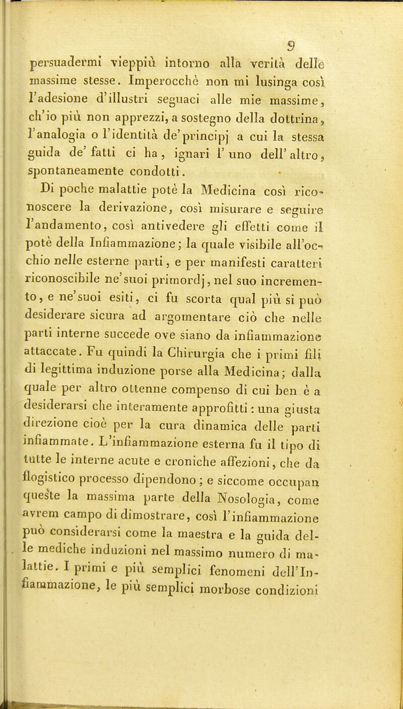 pei'suadermi vieppiu intorno alia verita delle massime stesse. Imperocche iion mi lusinga cosi I'adesione d'illustri segiiaci alle mie massime, ch'io pill non apprezzi, a sostegno della dottrina, I'analogia o I'identita de'principj a cui la stessa guida de'fatti ci ha, ignari 1'uno dell'altroj spontaneamente condotti. Di poche malattie pote la Medicina cosi rico- noscere la derivazione, cosi misurare e segiiire Tandamento, cosi antivedere gli effetti come il pote della Infiammazione; la quale visibile aH'oc- chio nelJe esterne parti, e per manifesti caralteri riconoscibile ne'siioi primordj, nel siio incremen- tOjCne'suoi esiti, ci fa scorta cjual piu si puo desiderare sicura ad argomentare cio che nelle parti interne snccede ove siano da infiammazione attaccate. Fu quindi la Chirurgia che i primi fili di legittima induzione porse alia Medicina; dalla quale per altro oltenne compenso di cui ben c a desiderarsi che interamente approfitti: una giusta direzione cioe per la cura dinamica delle parti infiammate. Ij'infiammazione esterna fu il tipo di tutte le interne acute e croniche affezioni, che da flogistico processo dipendono; e siccome occupan queste la massima parte della Nosologia, come avrem campo di dimostrare, cosi 1'infiammazione puo considerarsi come la maestra e la guida del- le mediche induzioni nel massimo numero di ma- lattie. I primi e piu semplici fenomeni dell'In- fiammazione, le pii\ semplici morbose condizioni