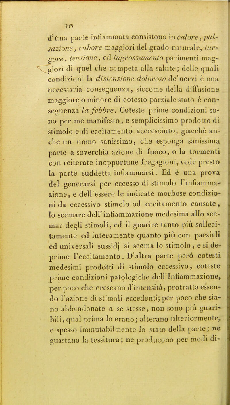 d'iina parte infiainraata consistono In colore, pul- aazione, ruhore maggioridel grado naturale^^wr- gore, tensione, ed ingrossamento paiimenti rnag- N^giori di quel che competa alia salute; delle quali condizioni la distensione dolorosa de new\ c una necessai ia conseguenza, slccome della difFusione maggiore o minore di colesto parziale stato e con- seguenza lafebbre. Coteste prime condizioni so- no per me m-anifesto, e semplicissimo prodotlo di stimolo e di eccitamento accresciuto; giacche an- che un uomo sanissimo, che esponga sanissima parte a soverchia azione di fuoco, o la tormenti con reiterate inopportune fregagioni, vede presto la parte suddetta infiamraarsi. Ed e una prova del generarsi per eccesso di stimolo I'infiamma- zione, e dell'essere le indicate morbose condizio- ni da eccessivo stimolo od eccitamento causate, lo scemare dell'infiammazione medesiraa alio sce- mar degli stimoli, ed il guarire tanto piii solleci- tamente ed interamente quanto piii con parziali ed universali sussidj si scema lo stimolo, e si de- prime I'eccitamento. D'altra parte pero cotesti medesimi prodotti di stimolo eccessivo, coteste prime condizioni patologiche dell'Infiammazione, per poco che crescano d'intensila, protratta essen- do razione di stimoli eccedenti; per poco che sia- no abbandonate a se stesse, non sono piii guari- Lili,qual prima lo erano; alterano uUeriormente, e spesso immutabilmente lo stato della parte; ne guastano la tessitura; ne prodiicono per modi di-