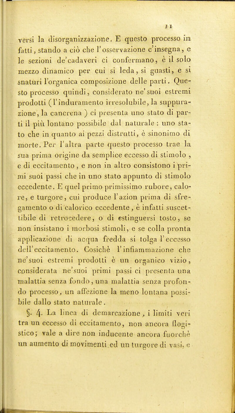 versi la disorganizzazlone. E questo processo in fatti, stando a cio che I'osservazione c'insegna, e le sezioni de'cadaveri ci confermano, e il solo mezzo dinamico per cui si leda, si guasti, e si snaturi Torganica composizione delle parti. Que- sto processo quindi, considerato ne'siioi esLremi prodotti (rindnramento irresolubile, la suppura- zione,la cancrena ) ci presenta uno stato di par- ti il piu lontano possibile dal naturale : uno sta- to che in quanto ai pezzi distrutti, e sinonimo di morte. Per I'altra parte qiiesto processo trae la sua prima origine da semplice eccesso di stimolo , e di eccitamento , e non in altro consistono i ^ri- mi suoi passi che in uno stato appunto di stimolo eccedente. E quel primo primissimo rubore, calo- re, e turgore, cui produce I'azion prima di sfre- gamento o di calorico eccedente , e infatti suscet- tibile di retrocedere, o di estinguersi tosto, se non insistano i morbosi stimoli, e se colla pronla applicazione di acqua fredda si tolga I'eccssso deU'eccitamenlo. Cosicbe 1'infiammazione che ne'suoi estremi prodotti e un organico vizio, considerata ne'suoi primi passi ci presenta una malattia senza fondo, una malattia senza profon- do processo, un aflTezione la meno lontana possi- bile dallo stato naturale. §. 4- La linea di demarcazione ^ i limili veri tra un eccesso di eccitamento, non ancora flogi- stico; vale a dire non inducenle ancora fuorche un aumento di movimenti ed un turgore di vasi, e