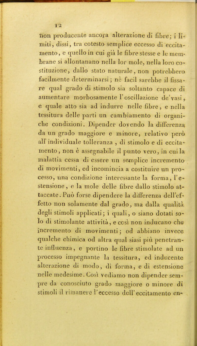 lion producente ancora alterazione di fibre; i li- mili, dissi, tra cotesto semplice eccesso di eccita- mento, e quello in cui gia le fibre stesse e le mem- brane si allontanano nella lor mole, nella loro co- stituzione, dallo stalo naturale, non potrebbero facilmente determinarsi; nc facil sarebbe il fissa- re qual grado di stimolo sia soltanto capace di aumentare morbosamente I'oscillazione de'vasi, e quale atto sia ad indurre nelle fibre, e nella tessitura delle parti un cambiamento di organi- che condizioni. Dipender dovendo la difFerenzE^ da un grado maggiore e minore, relativo pero air individuale tolleranza , di stimolo e di eccita- mento, non e assegnabile il punto vero, in cui la malattla cessa di essere un semplice incremento di movimenti, ed incomincia a costituire un pro- cesso, una condizione interessante la forma, I'e- stensione, e la mole delle fibre dallo stimolo at- taccate. Puo forse dipendere la difFerenza dell'ef- fetto non solamente dal grado, ma dalla qualita degli slimoli applicati; i quali, o siano dotati so- lo di stimolante attivita, e cosi non inducano che incremento di movimenti; od abbiano invece qualche chimica od altra qual siasi piu penetran- te influenza, e portino le fibre stimolate ad un processo impegnante la tessitura, ed inducente alterazione di modo, di forma, e di estensione nelle medesime. Cosi vediamo non dipender sem- pre da conosciuto grado maggiore o minore di stimoli il riinanere reccesso dell'eccitamento en-