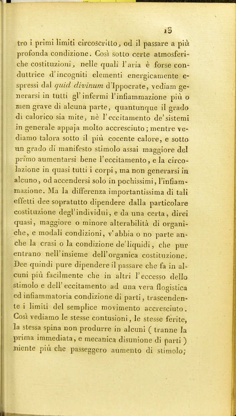 pi'ofonda condizione. Cosi sotto certe atmosferi- che costituzioni J nelle quali I'aria e forse con- duttrice d'incogriiti element! enei^gicamente e- spressi dal quid divinum d'Ippocrate, vediam ge- nerarsi in tutti gl' infermi rinfiamraazione piii o men grave di alcuna parte, quantimque il grado di calorico sia mite, ne Feccitamento de'sistemi in generale appaja molto accresciuto; mentre ve- diamo talora sotto il piu cocente calore, e sotto un grado di manifesto stimolo assai raaggiore del primo anmentarsi bene I'eccitamento, e la circo- lazione in quasi tutti i corpi, ma non generarsi in alcuno, od accendersi solo in pochissimi, Tinfiam- mazione. Ma la differenza importantissima di tali effetti dee sopratutto dipendere dalla particolare costituzione degrindividui, e da una certa, direi quasi, maggiore o minore alterabilila di organi- che, e modali condizioni, v'abbia o no parte an- che la crasi o la condizione de'Iiquidi, che pur entrano nell'insieme dell'organica costituzione. Dee quindi pure dipendere il passare che fa in al- cuni pill facilmente che in altri I'eccesso dello ctimolo e dell'eccitamento ad una vera flogistica ed infiammatoria condizione di parti, trascenden- te i limiti del semplice movimento accresciuto. Cosi vediamo le stesse contusioni, le stesse ferite, la stessa spina non produrre in alcuni ( Iranne la prima immediata, e mecanica disunione di parti ) Jiiente piii che passeggero aumento di stimolo;