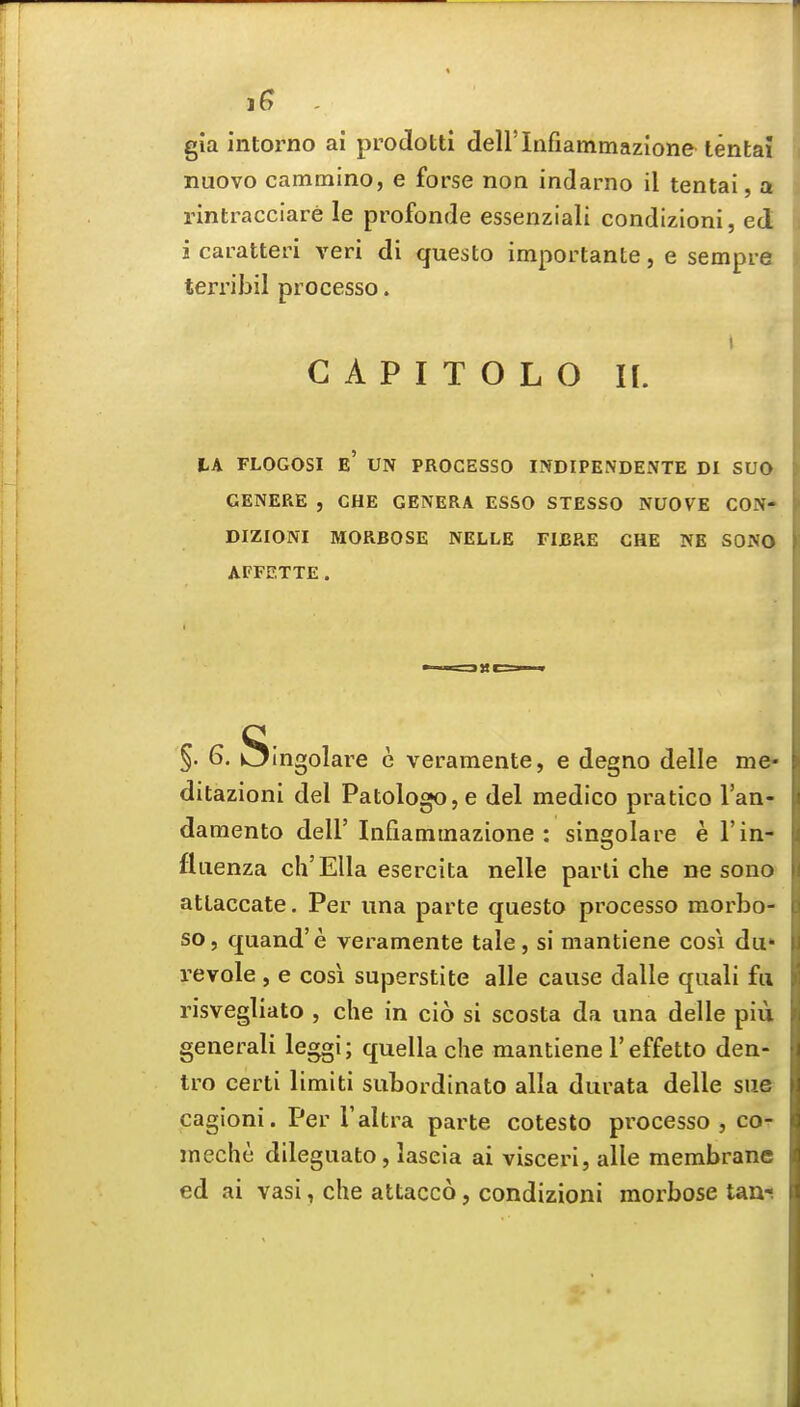 1^ . gla intorno ai prodotti deH'Infiammazione tentaj nuovo cammino, e forse non indarno il tentai, a rintracciare le profonde essenziali condizioni, ed i caratteri veri di questo importante, e sempra terribil processo. G A P I T O L O II. tA FLOGOSI e' UN PROCESSO INDIPENDENTE DI SUO GENERE , CHE GENERA ESSO STESSO NUOVE CON- DIZIONI MORBOSE NELLE FIBRE CHE NE SONO AFFETTE. §. 6. Singolare e verameiite, e degno delle me- ditazioni del PatologOjC del medico pratico I'an- damento dell' Iiifiammazione : singolare e 1'in- fluenza ch'ElIa esercita nelle parti che ne sono atlaccate. Per una parte questo processo morbo- so, quand'e veramente tale, si mantiene cosi du» revole , e cosi superstite alle cause dalle quali fa risvegliato , che in cio si scosta da una delle piu generali leggi; quella che mantiene 1'effetto den- tro certi limiti subordinate alia durata delle sue cagioni. Per I'altra parte cotesto processo , co- inechc dileguato, laseia ai visceri, alle membrane ed ai vasi, che attacco, condizioni morbose taa-!