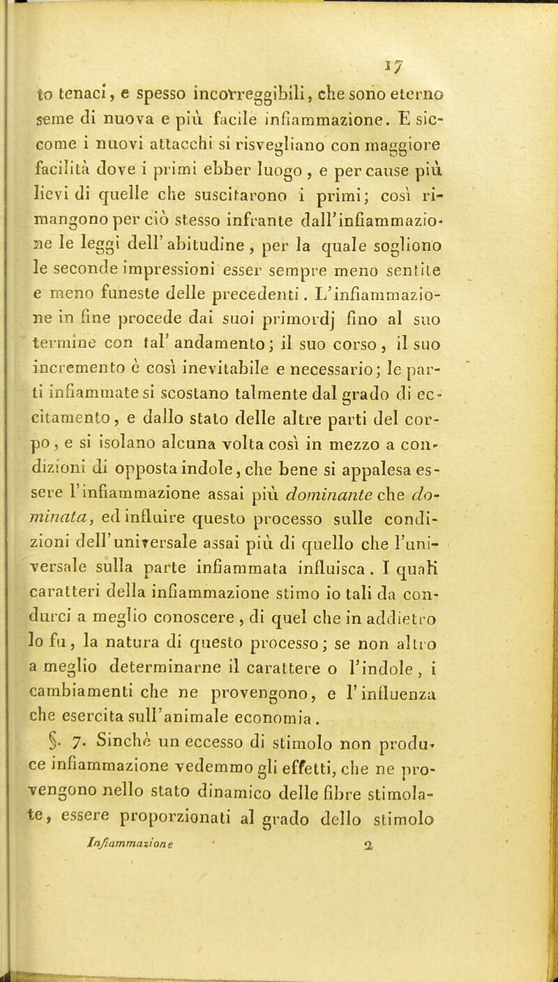 to tenaci, e spesso incoVreggibili, die sono eterno seme di nuova e pIii facile infiammazione. E sic- come i niiovi attacchi si risvegliano con maggiore facilita dove i primi ebber luogo, e per cause piii licvi di quelle che suscifarono i primi; cosi ri- mangonoper cio stesso infi-ante daH'infiammazio- me le leggi dell'abitudine, per la quale sogliono le seconde impressioni esser sempre meno sentiie e meno funeste delle precedenti. L'infiammazio- ne in fine precede dai suoi priraordj fino al suo termine con fal'andamento; il suo coi^so , il suo incremento c cosi inevitabile e necessario; le par- ti infiammatesi scostano talmente dal grado di ec- citamento, e dallo stalo delle altre parti del cor- po, e si isolano alcuna volta cosi in mezzo a coii- dizioni di opposta indole, che bene si appalesaes- sere 1'infiammazione assai piii dominante c\\e do- minata, ed influire questo processo sulle condi- zioni dell'uniTersale assai piii di quello che I'uni- •versale sulla parte infiammata influisca. I quaK caratteri della infiammazione stimo io tali da con- durci a meglio conoscere , di quel che in addietro lofu, la natura di questo processo; se non altio a meglio determinarne il carattere o I'indole, i cambiamenti che ne provengono, e 1'influenza che esercita sull'animale economia. §. 7. Sinche un eccesso di stimolo non produ' ce infiammazione vedemrao gli effetti, die ne pro- Tengono nello stato dinamico delle fibre stimola- te, essere proporzionati al grado dello stimolo Infiammazione 3