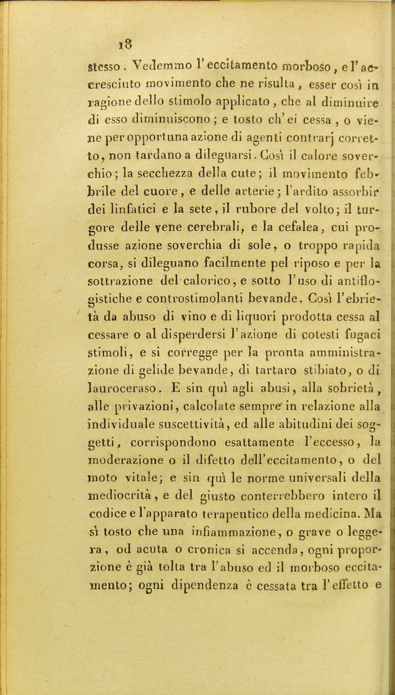 Stesso. VeJemmo reccltamento morboso, el'ac- cresciuto movimento che ne risulta, esser cosi in ragione dello slimolo applicato , che al tliminuire di esso diminuiscorio ; e tosto ch'ei cessa , o vie- ne per opportiinaazlone di agenli contrarj coriet- to, non tardanoa dilegiiarsi. Cosi il calore sover- chio; la seccliezza della cute; il movimento feb- brile del cuore , e delle arterie ; I'ardito assorbif dei linfatlci e la sete, jl rubore del volto; il tur- gore delle yene cerebrali, e la cefalea, cui pro- dusse azione soverchia di sole, o troppo rapida corsa, si dileguano facilmente pel riposo e per la sottrazione del calorico, e sotlo I'uso di antiflo- gistiche e controstimolanti bevande. Cosi I'ebrie- ta da abuso di vino e di liquori prodotla cessa al cessare o al disperdersi 1'azione di cotesti fugaci Stimoli, e si corregge per la pronta amministra- zione di gelije bevande, di tartaro stibiato, o di lauroceraso. E sin qui agli abusi, alia sobrieta, alle privazioni, calcojale sempre in relazione alia individiiale suscettivila, ed alle abitudini dei sog- getti, corrispondono esaltamente I'eccesso, la moderazione o il difetlo deU'eccitamento, o del moto vitale; e sin qui le norme universali della mediocrita, e del giusto conterrebbero intero il codice e I'apparato terapeutico della medicina. Ma SI tosto che una infiammazione, o grave o legge- ra, od acuta o cronica si accenda, ogni propor- zione c gia tolla tra 1'abuso ed il morboso eccita- inento; ogni dipendenza c cessala tra reffetto e