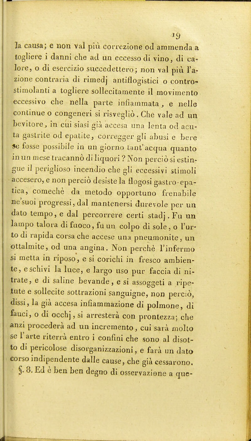 la causa; e iion val piu correzione od ammenda a togliere i danni che ad im eccessodi vino, di ca- lore, o di esercizio succedettero; non val piu I'a- zione contrai-ia di rimedj antiflogistici o contro- stimolanti a togliere sollecitamente il movimento eccessivo che nella parte infiammata, e nelie continue o congeneri si risveglio. Che vale ad un bevitore, in cui siasi gia accesa una lenta od acu- ta gaslrile od epatite, corregger gli alDusi e here Se fosse possibile in un glorno tant'acqua quanto in un mese tracanno di liquori ? Non percio si estin- gue il periglioso incendio che gli eccessivi stimoli • accesero, e non percio desiste la tlogosi gastro-epa- tica, comeche da metodo opportuno frenabile ne'suoi progressi, dal mantenersi dnrevole per un dato tempo, e dal percorrere certi stadj. Fu un lampo talora di fuoco, fa un colpo di sole, o I'ur- to di rapida corsa che accese una pneumonite, un ottalmite, od una angina. Non perche I'infermo si metta in riposo, e si corichi in fresco ambien- te, eschivi la luce, e largo uso pur faccia di ni- trate, e di saline bevande, e si assoggeti a ripe- lute e sollecite sottrazioni sanguigne, non percio, dissi, la gia accesa infiammazione di polmone, di fauci, 0 di occhj, si arrestera con prontezza; che anzi procedera ad un incremento, cui sara molto se I'arte riterra entro i confini che sono al disot- to di pericolose disorganizzazioni, e fara un dato corso indipendente dalle cause, che gi^ cessarono.