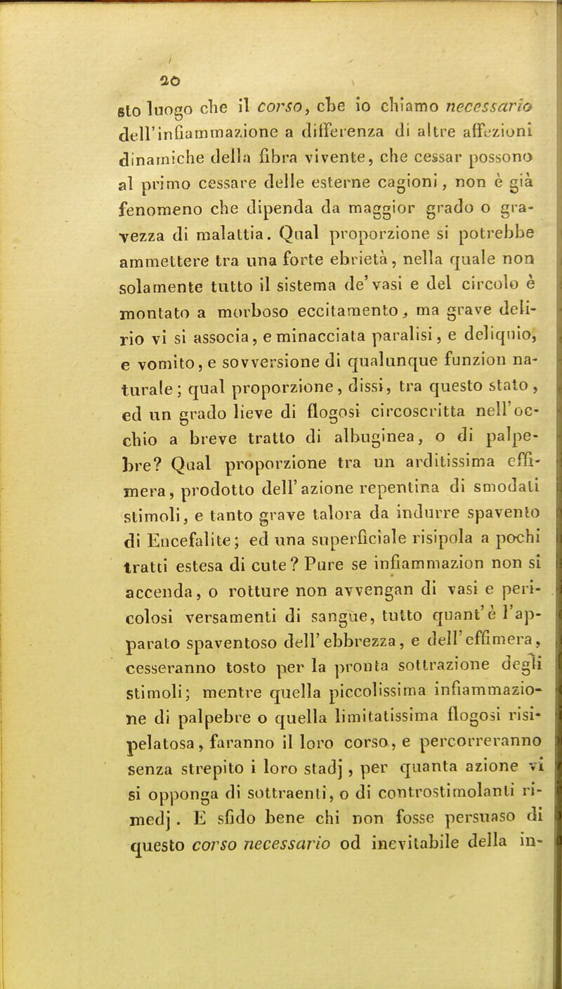 sto luogo clie il corsO) cLe io chlamo necessario dell inQammazione a ditFerenza di altre affczioni dinainiche della fibra vivente, che cessar possono al primo cessare delle esterne cagioni, non e gia fenomeno che dipenda da maggior grado o gra- vezza di malattia. Qiial proporzione si potrebbe arnmettere tra una forte ebrieta, nella quale non solamente tutto il sistema de'vasi e del circolo e montato a morboso eccitaraentOj ma grave deli- rio vi si associa, e minacciata paralisi, e deliqnio, e vomito, e sovversione di qualunque funzion na- turale; qual proporzione, dissi, tra questo stato , ed un grado lieve di flogosi circoscritta nell'oc- chio a breve tratto di albuginea, o di palpe- bre? Qual proporzione tra un arditissima cffi- mera, prodotto dell'azione repentina di smodali stimoli, e tanto grave talora da indurre spavento di Eiicefalite; ed una superficiale risipola a pochi tratti estesa di cute? Pure se infiammazion non si accenda, o rotture non avvengan di vasi e peri- colosi versamenti di sangue, tutto quant'e I'ap- parato spaventoso dell'ebbrezza, e deH'effimera, cesseranno tosto per la pronta sotlrazione degli Stimoli; mentre quella piccolissima infiammazio- ne di palpebre o quella limitatissima flogosi risi- pelatosa, faranno il loro corso, e percorrei-anno senza strepito i loro stadj, per quanta azione vi si opponga di sottraenti, o di controstimolanli ri- med] . E sfido bene chi non fosse persuaso di questo corso necessario od inevilabile della in-