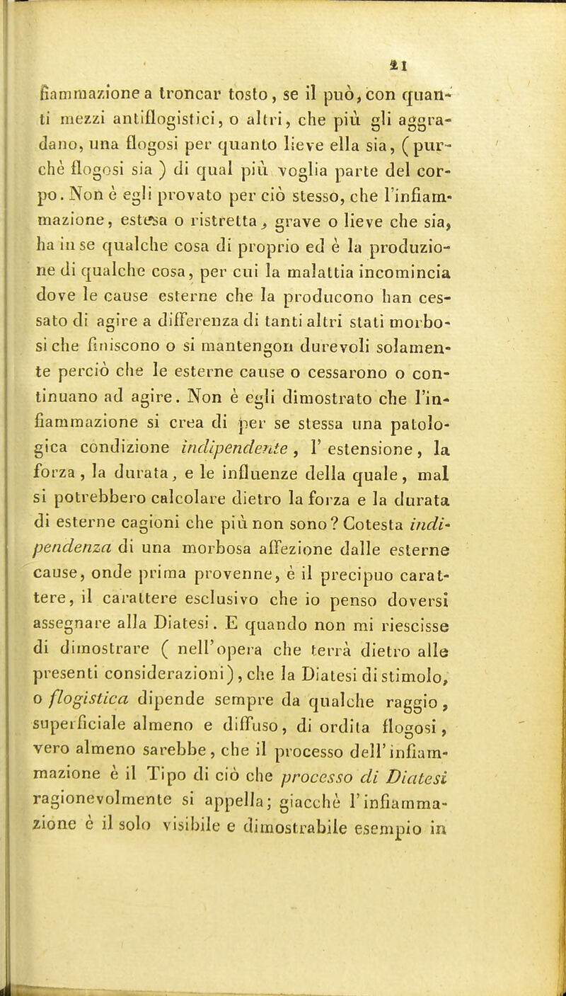 fiammazione a Ironcar tosto, se il pn6,con quail- ti mezzi anliflogistici, o altri, che piii gli aggra- dano, una flogosi per quanto lieve ella sia, (pur- che flogosi sia ) di qual piii voglia parte del cor- po. Non e egli provato per cio stesso, che rinfiam- mazione, est(.»sa o ristretta^ grave o lieve che sia, ha inse qiialche cosa di proprio ed e la produzio- ne di qualche cosa, per cui la malattia incomincia dove le cause esterne che la producono han ces- sato di agire a difFerenzadi tanti altri slali morbo- siche finiscono o si mantengon durevoli solamen- te percio che le esterne cause o cessarono o con- tinuano ad agire. Non e egli dimostrato che I'in- fiammazione si crea di per se stessa una patolo- gica condizione indipendente , 1'estensione, la forza, la durata, e le influenze della quale, mal si potrebbero calcolare dietro la forza e la durata di esterne cagioni che piunon sono?Cotesta indi- pendenza di una morbosa affezione dalle esterne cause, onde prima provenne, e il precipuo carat- tere, il carattere esclusivo che io penso doversi assegnare alia Diatesi. E quando non mi riescisse di dimostrare ( nell'opera che terra dietro alle presenti considerazioni), che la Diatesi di stimolo, o flogistica dipende sempre da qualche raggio, supeiTiciale almeno e diffuso, di ordlla flogosi, vero almeno sarebbe, che il pi ocesso deirinfiam- mazione e il Tipo di cio che processo di Diatesi ragionevolmente si appella; giacche I'infiamma- zione e il solo visibile e dimostrabile esempio in