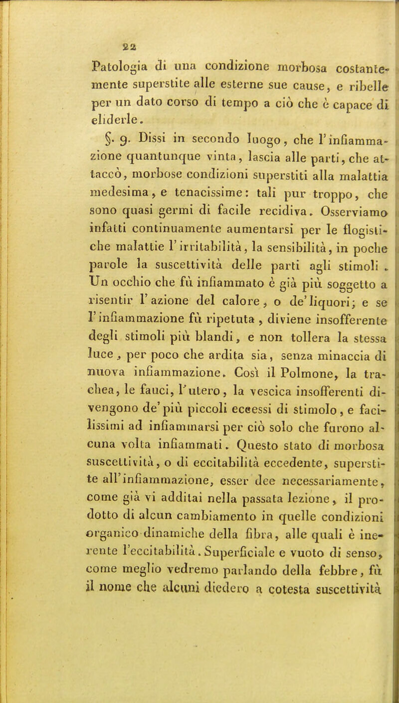 S2 Patologia di una condizione morbosa costante- mente superstite alle esterne sue cause, e ribelle per un dato corso di tempo a cio che e capace di eliderle. §. 9. Dissi in secondo luogo, che rinfiamma- zlone quantunque vinta, lascia alle parti, che at- lacco, morbose condizioni superstiti alia malattia niedesima,e tenacissime: tali pur troppo, che sono quasi germi di facile recidiva. Osserviamo infatti continuamente aumentarsi per le flogisli- che raalattie 1'irritabilita, la sensibilita, in poche parole la suscettivita delle parti agli stimoli ► Un occhio che fii infiammato e gia piii soggetto a risentir Tazione del calore, o de'Iiquori; e se rinfiammazione fu ripetuta , diviene insofferente degli stimoli piu blandi, e non toUera la stessa luce J per poco che ardita sia, senza minaccia di nuova infiammazione. Cos\ il Polmone, la tra- chea, le fauci, I'utero, la vescica insofferenti di- vengono de'piu piccoli eceessi di stimolo, e faci- lissimi ad infiammarsi per cio solo che furono al- cuna volta infiammati. Questo stato di morbosa suscetlivita, o di eccilabilita eccedente, supersti- te aU'infiammazione, esser dee necessariamente, come gia vi addilai nella passata lezione> il pro- dotto di alcun cambiamento in quelle condizioni organico dinamiche della fibra, alle quali e ine- rente I'eccitabilita. Superficiale e vuoto di senso, come meglio vedremo parlando della febbre, fii il noma che alcuni diedero a cotesta suscettiviti