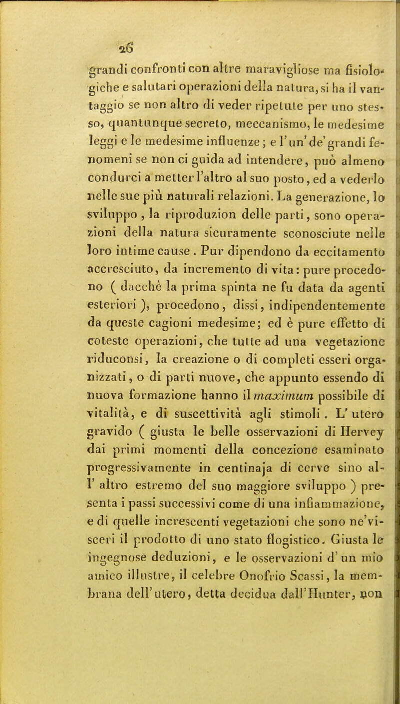 a6 'grandi confronticon altre maravigliose ma fisiolo* gichee saliitari operazioni della nalura,si ha il van- taggio se non altro fli veder ripetule per uno stes- so, quantanque secreto, meccanismo, le medesime leggiele medesime influenze; e run'de'grandi fe- iiomeni se non ci guida ad intendere, puo almeno condurci a metierTaltro al sue posto, ed a vederlo nelle sue piu natural! relazioni. La generazione, lo sviluppo , la riproduzion delle parti, sono opera- zioni della natura sicuramente sconosciute neile loro inlime cause . Pur dipendono da eccitamento accresciuto, da incremento di vita: pure procedo- no ( dacche la prima spinta ne fu data da agenti esteriori ), procedono, dissi, indipendentemente da queste cagioni medesime; ed e pure efFetto di coteste operazioni, che tutle ad una vegetazione riduconsi, la creazione o di completi esseri orga- nizzati, o di parti nuove, che appunto essendo di nuova formazione hanno il maximum possibile di vitalila, e di suscettivita agli stimoli . L'utero gravido ( giusta le belle osservazioni di Hervey dai primi momenti della concezione esaminato progressivamente in centinaja di cerve sino al- r altro estremo del suo maggiore sviluppo ) pre- senta i passi successivi come di una infiammazione, e di quelle increscenti vegetazioni che sono ne'vi- sceri il prodotto di uno stato flogistico. Giusta le ingegnose deduzioni, e le osservazioni d'un mio amico illustre, il celebre Onofrio Scassi, la mem- brana dell'utero, delta decidua dall'Hunter, won