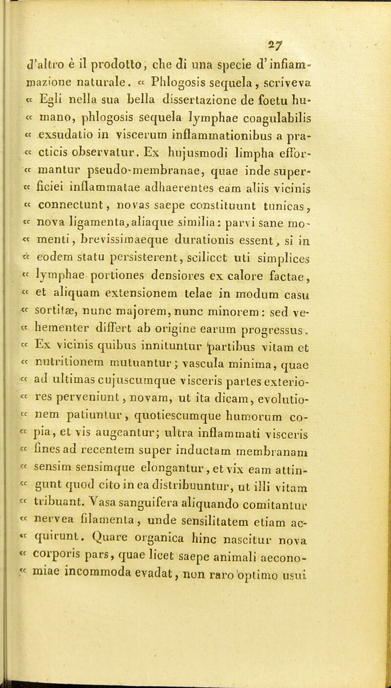 d'altro e il prodotto, che di una specie d'infiam- jnazione naturale. « Phlogosis sequela , scriveva « Egli nella sua bella dissertazione de foetu hu- cc mano, phlogosis sequela lymphae coagulabilis «« exsudatio in viscerum inflammationibus a pra- te cticis observalur. Ex hujusniodi linipha effbr- cc mantur pseudo-membranae, quae inde super- cc ficiei inflammatae adhaerenfces earn aliis vicinis « connectunt, novas saepe constituunt tunicas, « nova ligamentajaliaque similia: parvi sane mo- « menti, brevissimaeque durationis essent, si in fc eodem statu persisterent, scilicet uti simplices  lymphae porliones densiores ex calore factae, « et aliquam extensionem telae in modum casu « sortltae, nunc majorem, nunc minorem : sed ve- cc hementer differt ab origine earum progressus. cc Ex vicinis quibus innitunlur jjartibus vitam et cc nutritionem mutuantur; vascula minima, quae cc ad ultimas cujuscurnque visceris paries exterio- « res perveniunt, novam, ut ita dicam > evolutio- cc nem patiunlur, quotiescumque humorum co- cc pia, et vis augeantur; ultra inflammati visceris cc fines ad recentem super inductam membranani « sensim sensimque elonganlur, et vix eam attin- « gunt quod cito in ea distribuuntur, ut illi vitam « tribuant. Yasa sanguifera aliquando comitanlur cc nervea filamenla, unde sensilitatem etiam ac- « quirunl. Quare organica hinc nascitur nova « corporis pars, quae licet saepe animali aecono- « miae incoramoda evadat, non rarobptimo usui