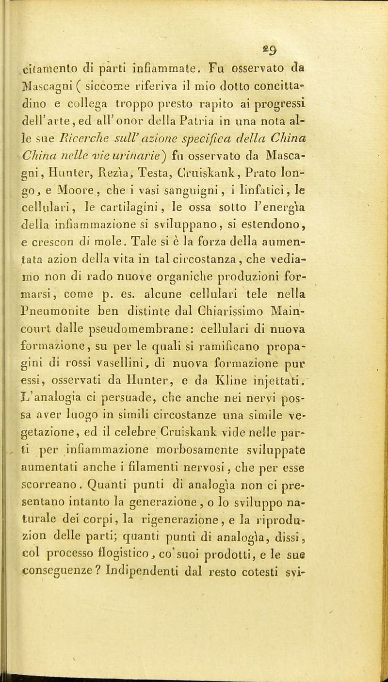 «9 .cUamento cli parti infiammate. Fu osservato da Mascagni ( siccome riferiva il mio dolto concitta- dino e collega troppo presto rapito ai progress! deirarte,ed all'onor della Palria in una nota al- le sue Kwerclie sail' azione sped flea della China China nelle vie lU'inarie^ fu osservato da Masca- gni, Hunter, Rezia, Testa, Crulskank, Prato lon- gOj e Moore, che i vasi sangnigni, i linfatici, le cellulari, le cartilagini, le ossa sotlo I'energia della infiammazione si sviluppano, si estendono, e crescon di mole. Tale si e la forza della aumen- lata azion della vita in tal circostanza , che vedia- mo non di rado nuove organiche produzioni for- marsi, come p. es. alcune cellulari tele nella Pneumonite ben distinte dal Chiarissimo Main- court dalle pseudomembrane: cellulari di nuova formazione, su per le quali si ramificano propa- gini di rossi vasellini, di nuova formazione pur essi, osservati da Hunter, e da Kline injettati. L'analogia ci persuade, che anche nei nervi pos- sa aver luogo in simili circostanze una simile ve- getazione, ed il celebre Cruiskank vide nelle par- ti per infiammazione morbosamenle sviluppate aumentati anche i filamenti nervosi, che per esse scorreano. Quanti punti di analogia non ci pre- sentano intanto la generazione , o lo sviluppo na- turale dei corpi, la rigenerazione, e la riprodu- zion delle parli; quanti punti di analog\a, dissi, col processo tlogislico, co'suoi prodotli, e le sue conseguenze ? Indipendenti dal resto cotesti svi-