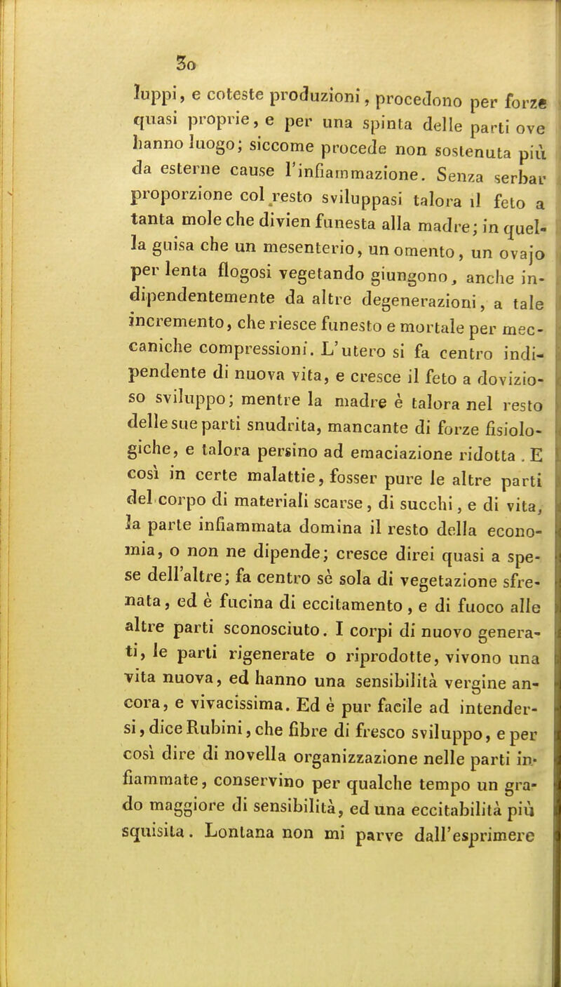 luppi, e coteste produzioni, proceJono per forze quasi proprie, e per una spinta delle parti ove hannoluogo; siccome procede non sostenuta pi{i da esterne cause rinfiammazione. Senza serbar proporzione col resto sviluppasi talora il feto a tanta mole che divien funesta alia madre; in quel- la guisa che un mesenterio, unotnento, un ovajo per lenta flogosi vegetando giungono, anche in- dipendentemente da altre degenerazioni, a tale incremento, che riesce funesto e mortale per mec- caniche compressioni. L'utero si fa centro indi- pendente di nuova vita, e cresce il feto a dovizio- so sviluppo; mentre la madre e talora nel resto delle sue parti snudrita, mancante di forze fisiolo- giche, e talora persino ad emaciazione ridotta . E cosi in certe malattie, fosser pure le altre parti del corpo di materiali scarse, di succhi, e di vita, Ja parte infiammata domina il resto della econo- mia, o non ne dipende; cresce direi quasi a spe- se dellaltre; fa centro se sola di vegetazione sfre- nata, ed e fucina di eccitamento , e di fuoco alle altre parti sconosciuto. I corpi di nuovo genera- tj, le parti rigenerate o riprodotte, vivono una Tita nuova, ed hanno una sensibilita vergine an- cora, e vivacissima. Ed e pur facile ad intender- si, diceRubini, che fibre di fresco sviluppo, e per cosi dire di novella organizzazione nelle parti in- fiammate, conservino per qualche tempo un gra- do maggiore di sensibilita, eduna eccitabilita piii squisita. Lonlana non mi parve daH'esprimere