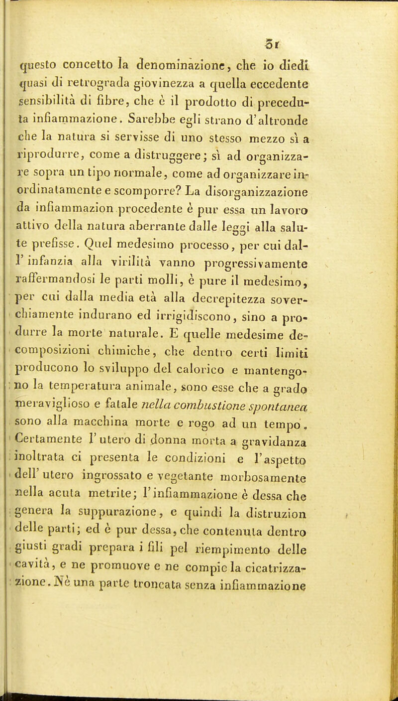 queslo concetto la denomlnazione, che io diedl quasi di relrograda giovinezza a quella eccedente sensibilita di fibre, che e il prodotto di precedu- la infiammazione. Sarebbe egli strano d'altronde che la natura si servisse di uno stesso mezzo si a riprodurre, come a distruggere; si ad organizza- i:e sopra un tipo riormale, come ad organizzarein- ordinatamente e scomporre? La disorganizzaziorie da infiammazion procedente e pur essa un lavora attivo della natura aberranle dalle Iei alia salu- te prefisse. Quel medesimo processo, per cui dal- r infanzia alia virilila vanno progressivamente raffermandosi le parti molli, e pure il medesimo, per cui dalla media eta alia decrepitezza sover- ch iamente indurano ed irrigidiscono, sino a pro- durre la morte naturale. E quelle medesime de- composizioni chimiche, che dentro certi limiti producono lo sviluppo del calorico e mantengo- Jio la temperatura animale, sono esse che a grado meraviglioso e falale nella combiistione spontanea. sono alia macchina morte e rogo ad un tempo. Certamente V utero di donna morta a gravidanza inoltrata ci presenta le condizioni e I'aspetto deir utero ingrossato e vegelante morbosamente nella acuta metrite; 1'infiammazione e dessa che genera la suppurazione, e quindi la distruzion delle parti; ed c pur dessa, che contenula dentro giusti gradi prepara i fili pel riempimento delle cavita, e ne promuove e ne compicla cicatrizza- zione. Ne una parte troncata senza infiammazione