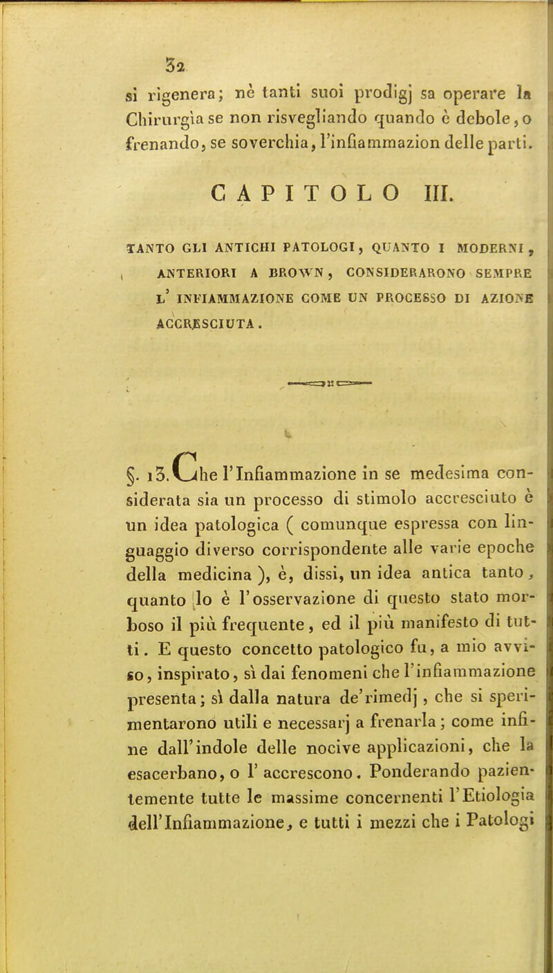 si rlgenera; ne tantl suoi prodigj sa operare la Chirurgiase non risvegllando quando c clebole,o frenando, se soverchia, rinfiammazion delle parti. C A P I T O L O III. TANTO GLl ANTICHI PATOLOGI, QUANTO I MODERM , , ANTERIORI A BROWN, CONSIDERARONO SEMPRE h INFIAMMAZIONE COME UN PROCE8SO DI AZIO^E AGCR^SCIUTA. §. i3.v><he rinfiammazione in se medeslma con- siderata sia iin processo di stimolo accresciuto e un idea patologica ( comunque espressa con lin- guaggio diverse corrispondente alle varie epoche della medicina ), e, dissi, un idea antica tanto, quanto lo e rosservazione di qiiesto stato mor- boso il pia frequente, ed il piu manifesto di tut- ti. E questo concetto patologico fu, a mio avvi- «o, inspirato, si dai fenomeni che rinfiammazione presenta; s\ dalla natura de'rimedj, che si speri- mentarono utili e necessarj a frenarla; come infi- iie dair indole delle nocive applicazioni, die la esacerbano,o I'accrescono. Ponderando pazien- lemente tutte le massime concernenti I'Etiologia deirinfiammazione, e tutti i mezzi che i Patologi