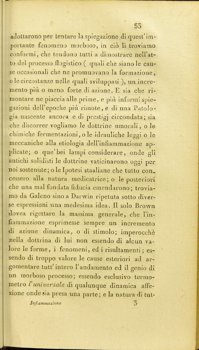 adottarono per tentare la splegazione dl quest'im- portante fdaomena morboso, in cio li trovlamo conformi, clie tendono tutti a diaiostrare nell'at- to del pi'ocesso flogistico ( quali che siano le cau- se occasionali che ne promuo\rano la formazione, olecircostanze nelle quail sviliippasi ), un incre- niento piii o meno forte di azione. E sia che ri- Kiontare ne placcia alle prime, e piu informi spie- gazioni dell'epoche piu rioioteje di una Patolo- gia nascente ancora e di prestigj circondata; sia che discorrer vogliamo le dottrine utnorali, o le chirniche fermentazioni, o le idrauliche lesai o le meccaniche alia etiologia deirinfiammazione ap- plicate; o que'bei lampi considerare, onde gli antichi solidisti le dottrine vaticinarono oggi per noi sostenute;ole Ipotesi staaliane che tutto con, cessero alia nalm^a medicatrice; o le posteriori che una mal fondata fiducia emendarono; trovia- mo da Galeno sino a Darwin ripetuta sotto diver- se espressioni una medesima idea. II solo Brown dovea i-igettare la massima generale, che I'in- fiammazione esprlmesse sempre un incremento di azione dinamica, o di stimolo; imperocch^ nella dottrina di lui non essendo di alcun va- lore le forme, i fenomeni, ed i risultamenti; es- sendo di troppo valore le cause esteriori ad ar- gomentare lutt'intero I'andamento ed il genio di un morboso processo; essendo esclusivo termo- jnetro Vuniversale di qualunque dinamica aflfe- zione onde sia presa una parte; e la natura di tut- Irtfiammazione 3