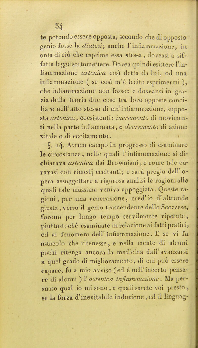 te potendo essere opposta, seconcio die Ji opposto genio fosse la diatesi; anche 1'infiaminazlone, in onta di cio che esprime essa stes-sa , doveasi a sif- fatta legge soltonietlere. Dovea quindi esistere I'in- fiammazione astenica cosi delta da lui, od una infiammazione ( se cosi m'e lecito esprimeimi ), che infiammazione non fosse: e doveansi in gra- zla della teoria due cose tra lore opposte conci- liare neH'atlo stesso di un'infiammazione, suppo- sta astenica, coesistenli: incvemento di movimen- ti nella parte infiammata, e decremento di azione \itale o di eccitamento. ' §. 14. Avrem carapo in progresso di esaminare le circoslanze, nelle quali 1'infiammazione si di- chiarava astenica dai Bi owniani, e come tale cu- rayasi con rimedj cccitanli; e sara pregio dell'o- pera assoggettaie a rigorosa analisi le ragioni alle quali tale massima Teniva appoggiata. Queste ra- gioni , per una venerazione, cred' io d' altrcnde giusla , verso il genio trascendente dello Scozzese, furono per lungo tempo servilmente ripelute, piuttostoche esaminate in reiazione ai fatti pratici, ed ai fenomeni dell'Infiammazione. E se y\ fu ostacoio che ritenesse, e nella mente di alcuni pochi ritenga ancora la medicina dall'avanzarsi a quel grado di miglioramento, di cui puo essere capace, fu a mio avviso (ed e nell'incerto pensa- re di alcuni ) V astenica infiammazione. Ma per- suaso qual io mi sono , e quali sarete voi presto , se la forza d'inevilabile induzione, ed il linguag-