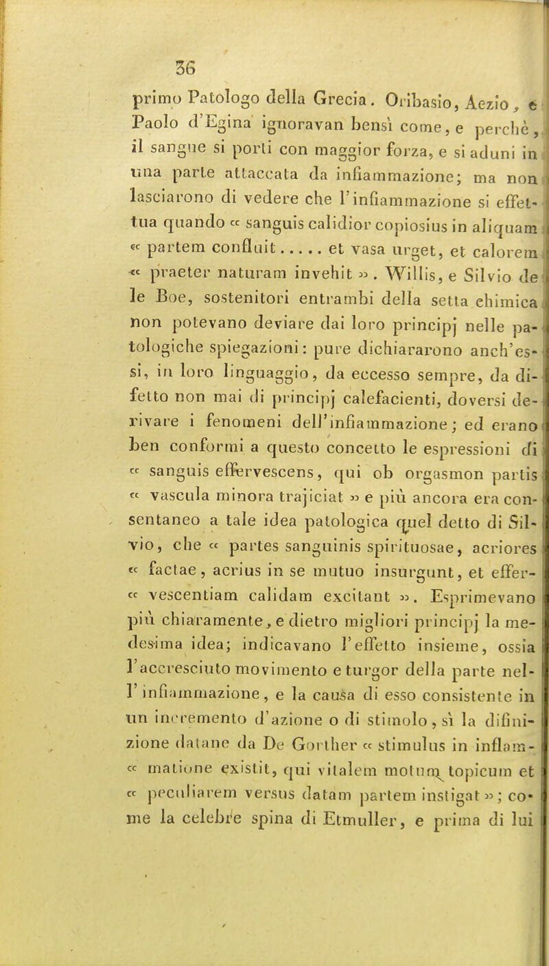 primo Patologo della Grecla. Orlbasio, Aezio, t Paolo d'Egina ignoravan bensi coine,e perclie,, il sangne si porli con maggior forza, e si aduni im una parte attaccata da infiammazione; ma nom lasciai'ono di vedere che 1'infiammazione si effet- tiia quando « sanguis calidior copiosius in aliqnam i « partem confluit et vasa urget, et calorem^ <c praeter naturam invehit ^ . Willis, e Silvio de le Boe, sostenitori entrambi della setta ehimica' non potevano deviare dai loro principj nelle pa- tologiche spiegazioni: pure dichiararono anch'es- si, in loro linguaggio, da eccesso sempre, da di- fetto non mai di princiy)j calefacienti, doversi de- rivare i fenomeni deli'infiammazione; ed erano ben conformi a questo concetto le espressioni di « sanguis eflfervescens, qui ob orgasmon partis' « vascula minora trajiciat » e piu ancora era con- sentaneo a tale idea palologica qtjel detto di Sil- vio, die cc partes sanguinis spirituosae, acriores « factae, acrius in se mutuo insurgunt, et effer- « vescentiam calidam excitant Esprimevano pill chiaramente, e dietro migliori principj la me- : des-ima idea; indicavano reflfelto insieme, ossia ' ]'accresciuto movimento e turgor della parte nel- I r infiammazione, e la cau^a di esso consistente in un incremento d'azione o di stimolo,si la difini- i zione datane da De Gorlher « stimulus in inflam- i cc maiione existit, qui vilalem motun:^^ topicum et • cc peculiarem versus datam partem insligat^; co- i me la celebi^e spina di Etmuller, e prima di lui 1