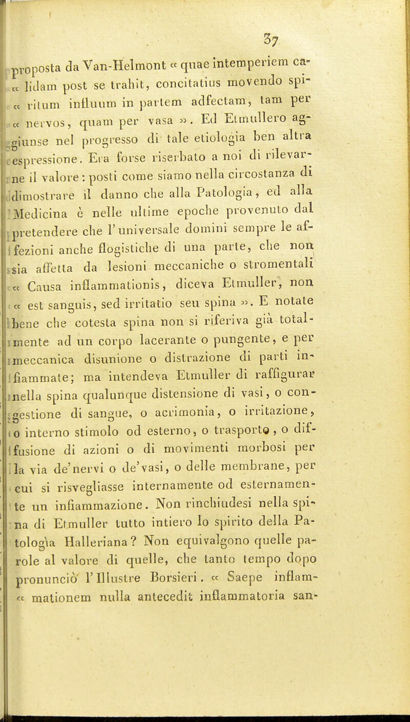rproposta da VaR-Helmont « quae Intemperiem ca- t. liilam post se trahit, concitatius movendo spi- te rilum influum in partem adfectam, lam per ccc iieivos, qiiam per vasa «. Ed Elmtillero ag- .giunse ne! progresso di tale etiologia ben altra eespressione. Era forse riseihato a noi di rilevar- cne il valore : posti come siamo nella circostanza di ildimostrare il danno che alk Patologia, ed alia :Medicina e nelle ultime epoche provenuto dal jpretendere che 1'universale domini sempre le af- Ifezioni anche flogistiche di una parte, che non ssia affetla da lesioni meccaniche o stromentali c« Causa inflammationis, diceva Etmuller, non « est sanguis, sed irritatio seu spina E notate Ibene che cotesla spina non si riferiva gia total- imente ad un corpo lacerante o pungente, e per imeccanica disunione o dislrazione di parti in- Ifiammale; ma intendeva Etmuller di raffigurai? inella spina qualunque distensione di vasi, o con- igestione di sangiie, o acrimonia, o irritazione, iO interno stimolo od esterno, o trasportg, o dif- Ifusione di azioni o di movimenti morbosi per ila via de'nervi o de'vasi, o delle membrane, per cui si risvegliasse internamente od esternamen- te un infiammazione. Non rinchiudesi nella spi- na di Etmuller tutto intiero lo spirito della Pa- tologia Halleriana? Non equivalgono quelle pa- role al valore di quelle, che tanlo tempo dopo pronuncio rillustre Borsieri. « Saepe inflara- « malionem nulla antecedit inflaramatoria san-