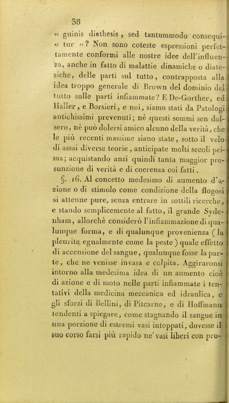cc guinis diathesis , sed tantummodo consequi cc tur ? Non sono coteste espressioni perfel- tamente conformi alle nostre idee dell'lnfluer fea, anche in fatto di malattie dinamiche o diatc siche, delle parti sul tutto, contrapposta all: idea troppo generale di Brown del dominio del tutto sulle parti infiainmate? E De-Gorther, eci Haller , e Borsieri, e noi, siamo slati da Patologi antichissimi prevenuti; ne questi sommi sen dol- sero, ne puo dolersi aniico alcuno della verila, che le pill recenti massime siano state, sotto il velo di assai diverse teorie , anticipate moiti secoli pri- ma; acquistando anzi quindi tanta maggior pre- sunzione di verita e di coerenza coi fatti. §. 16. Al concetto medesimo di aumento d'a- zione o di stimolo come condizione della floaosi si attenne pure^ senza entrare in sottili ricerche, e stando semplicemente al fatto, il grande Syde- nham, allorche considero rinfiaramazione di qua- lunque forma, e di qualunqiie provenienza (la pleuiite egualmente come la peste) quale effetto di accensione delsangiie, qualunquefosse lapar- te, che ne venisse invasa e colpita. Aggiraronsi inloi^no alia medesima idea di un aumento cioe di azione e di moto nelle parti ipfiammate i ten- tativi della medicina meccanica ed idraulica, e gli sforzi di Bellini, di Pitcarne, e di Hoffmann lendenli a spiegare, come stagnando il sangue in una porzione di estremi vasi intoppati, dovesse il guo corso farsi piu rapido ne'vasi liberi con pro-