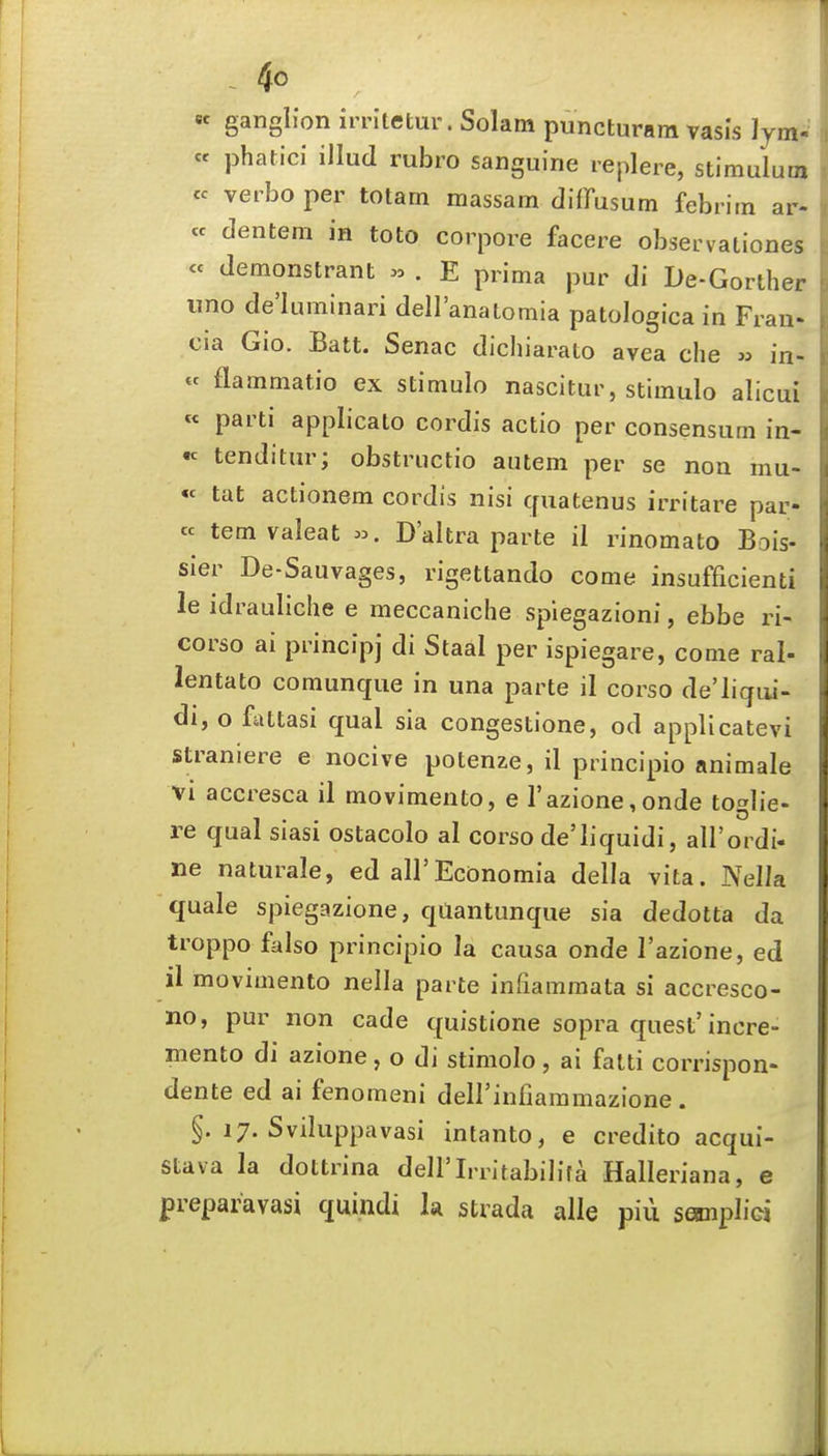 «c ganglion irritetur. Solam puncturara vasis lym-' cc phatici illud rubro sanguine leplere, stimuluoi cc veibo per totam massam diffusum febritn ar- « dentera in toto corpore facere observationes « demonstrant .0 . E prima pur di De-Gorther lino de'luminari dellanatomia patologica in Fran- cia Gio. Batt. Senac dichiarato avea die » in- « flammatio ex stimulo nascitur, stimulo alicui « parti applicalo cordis actio per consensurn in- « tenditur; obstructio autem per se non mu- « tat actionem cordis nisi quatenus irritare par- cc tern valeat D'altra parte il rinomato Bois- sier De-Sauvages, rigettando come insufficienti le idrauliche e meccaniclie splegazioni, ebbe ri- corso ai principj di Staal per ispiegare, come ral- lentato comunqiie in una parte il corso de'ligui- di, o fattasi qual sia congestione, od applicatevi straniere e nocive potenae, il principio animale vi accresca il movimento, e I'azionconde toglie- re qual siasi ostacolo al corso de'liquidi, all'ordi- ne naturale, ed all'Economia della vita. Nella quale spiegazione, quantunque sia dedotta da troppo falso principio la causa onde I'azione, ed il movimento nella parte infiammata si accresco- no, pur non cade quistione sopra quest'incre- mento di azione, o di stimolo, ai fatti corrispon- dente ed ai fenomeni deirinfiaramazione . §. 17. Sviluppavasi intanto, e credito acqui- stava la dottrina dell'Irritabilifa Halleriana, e preparavasi quindi h strada alle piii samplici