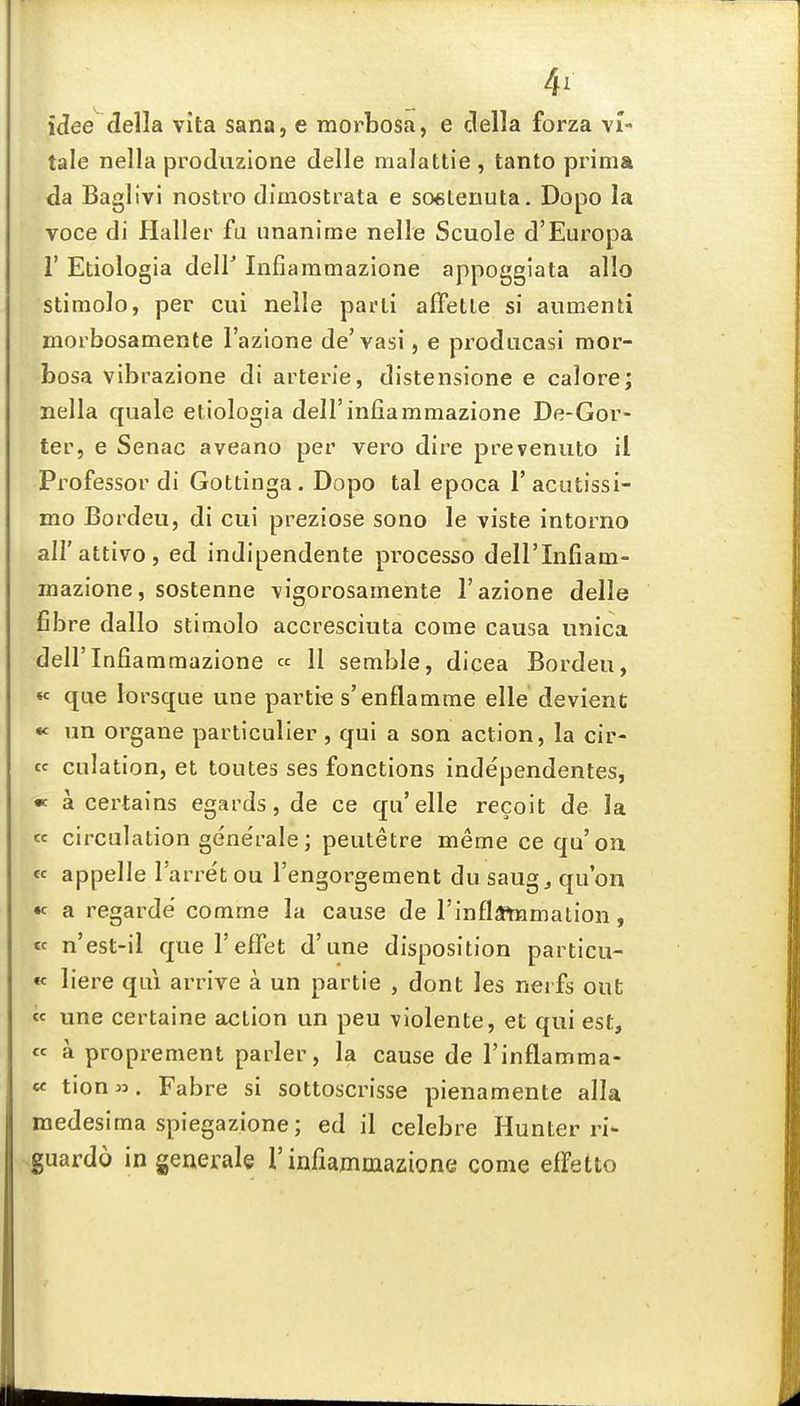 4' idee della vita Sana, e morbosa, e clella forza vi- tale nella produzione delle malattie , tanto prima da Baglivi nostro dimostrata e soeLenuta. Dopo la voce di Haller fa unanime nelle Scuole d'Europa r Etiologia deir Infiaramazione appoggiata alio stimolo, per cui nelle parli afFetle si aumenti morbosamente I'azione de'vasi, e pi^odiicasi mor- bosa vibrazione di arterie, distensione e calore; nella quale etiologia deH'infiammazione De-Gor- ter, e Senac aveano per vero dire prevenuto il Professor di Gottinga. Dopo tal epoca I'acutissi- mo Bordeu, di cui preziose sono le viste intorno all'attivo, ed indipendente processo dell'Infiam- mazione, sostenne vigorosamente I'azione delle fibre dallo stimolo accresciuta come causa unica deirInfiaramazione « H semble, dicea Bordeu, «« que lorsque une partie s'enflamme elle devient un organe particulier , qui a son action, la cir- cc culation, et toutes ses fonctions independentes, « a certains egards, de ce qu'elle recolt de la « circulation gene'rale; peutetre meme ce qu'on « appelle I'arret ou I'engorgement du saug^ qu'on « a regarde comme la cause de rinfla^mation, « n'est-il quel'efFet d'une disposition particu- « liere qui arrive a un partie , dont les nerfs out « une certaine action un peu violente, et qui est, « a proprement parler, la cause de I'inflamma- cc tion». Fabre si sottoscrisse pienamente alia medesima spiegazione; ed il celebre Hunter ri- .guardo in general© nnfiammazione come effetto