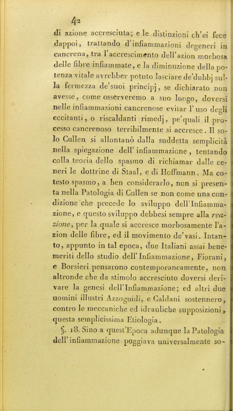 4=^ di azione accresciuta; e le distlnzioni ch'ei fece dappoi, trattando d'infiammazioni degeneri in cancrena, tra raccresciniento dell'azion inorbosa delle fibre infiammate, e la diminuzlone della po- tenza vitale avrebber potuto lasciare de'dubbj siil- la fermezza de'suoi principj, se dichiarato non avesse, come osserveremo a suo luogo, doversi nelle infiammazioni cancrenose evilar I'uso degli eccitanli, o riscaldanti rimedj, pe'quab' il pro- cesso cancrenoso terribilmenle si accresce . II so- lo Cullen si allontano dalla siiddetta semplicila nella spiegazione dell' infiammazione , tentando colla teoria dello spasrao di richiamar dalle ce- neri le doltrine di Staal, e di Hoffmann. Ma co testospasmo, a ben considerarlo, non si presen- ta nella Patologia di Cullen se non come una con dizione che precede lo sviluppo dell'Infiamma- zione, e questo sviluppo debbesi sempre alia rea- zione, per la quale si accresce morbosamente I'a- zion delle fibre, ed il movimento de'vasi. Intan- to, appunto in tal epoca, due Italiani assai bene- meriti dello studio dell'Infiammazione, Fiorani, e Borsieri pensarono conlemporaneamente, non altronde clhe da stimolo accresciuto doversi deri- vare la genesi dell'Infiammazione; ed altri due uomini illustri Azzoguidi, e Caldani sostennero, oontro le meccaniche ed idrauliche siipposizioni, questa semplicissima Eliologia. §. 18. Sine a quesl'Epoca adunque la Patologia deir infiammazione poggiava universalmente so-