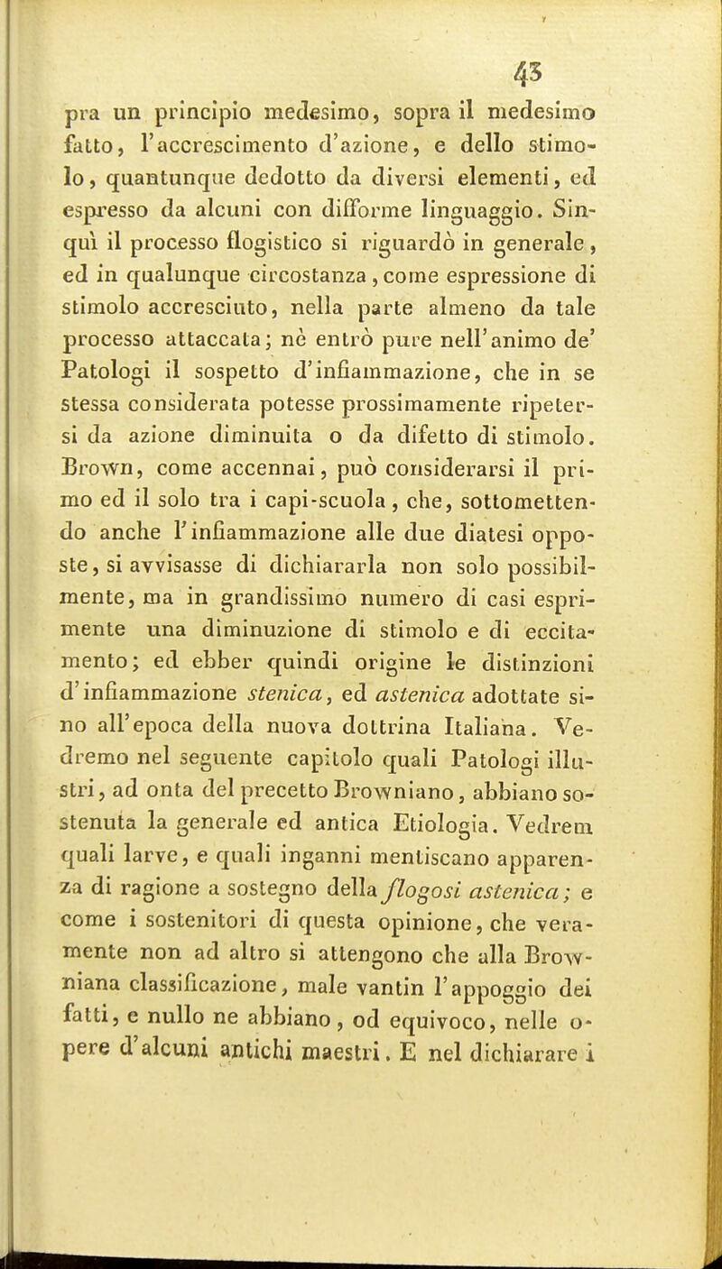 45 pra un principio medfisimo, sopra il medesimo fatto, raccrescimento d'azione, e dello stimo- lo, quantunqne dedotto da diversi elementi, ed espresso da alcuni con difforme linguaggio. Sln- qui il processo floglstico si riguardo in generale, ed in qualunque circostanza ,corne espressione di stimolo accresciuto, nella parte almeno da tale processo attaccata; ne entro pure neU'animo de' Patologi il sospetto d'infiammazione, die in se stessa considerata potesse prossiraamente ripeter- si da azione diminuita o da difetto di stiinolo. Brown, come accennai, puo considerarsi il pri- mo ed il solo tra i capi-scuola, che, sottometten- do anche rinfiammazione alle due diatesi oppo- ste, si avvisasse di dichiararla non solo possibil- mente, ma in grandissimo numero di casi espri- mente una diminuzione di stimolo e di eccita- mento; ed ebber quindi origine le dlstinzioni d'infiammazione stenica, ed <3^ie«/ca adottate si- no all'epoca della nuova dottrina Italiaha. Ve- dremo nel seguente capitolo quali Patologi illu- stri, ad onta del precetto Browniano, abbiano so- stenuta la generale ed antica Etiologia. Vedreni quali larve, e quali inganni mentiscano apparen- za di ragione a sostegno della flogosi astenica; e come i sostenitori di questa opinione, che vera- mente non ad altro si attengono che alia Brow- niana classificazione, male vantin I'appoggio dei fatti, e nuUo ne abbiano, od equivoco, nelle o- pere d'alcuni antichi maestri. E nel dichiarare i