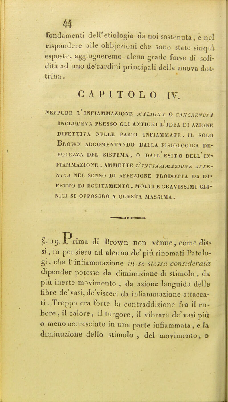/,4 fondamenli deU'etiologla da noi soslenuta, e nel rispondere alle obbjezioni che sono state siuqui esposte, aggiugnerenio alcun grado forse di soli- dita ad imo de'cardini principal! della nuova dot- trina. C A P I T O L O IV. NEPPURE l'INFIAMMAZIONE MALIGNA O CAKCRENOSA INCLUDEVA PRESSO GLl ANTICHI l'idEA DI AZIOINE DIFETTIVA WELLE PARTI INFIAMMATE . IL SOLO Brown argomentajndo dalla fisiologica de- BOLEZZA DEL SISTEMA, O DALl'eSITO DELl'IN- FIAMMAZIONE ^ ABIMETTE l'INFIAMMAZIONE ASTE- NICA NEL SENSO Dl AFFEZIONE PRODOTTA DA DI« FETTO DI ECCITAMENTO. MOLTl E CRAVISSIMI CJ-I- NIGI SI OPPOSERO A QUESTA MASSIMA. §• 19.-L rima di Brown non venne, come dis- si, in pensiero ad alcuno de'piu rinomati Patolo- gi, die r infiammazione in se stessa considerata dipender potesse da diminuzione di stimolo, da piu inerte movimento , da azione languida delle fibre de'vasi, de'visceri da infiammazione attacca- ti. Troppo era forte la contraddizione fra il rn- bore, il calore, il turgore, il vibrare de'vasi piii o meno accresciulo in una parte infiammata, e la diminuzione dello stimolo , del movimento, o