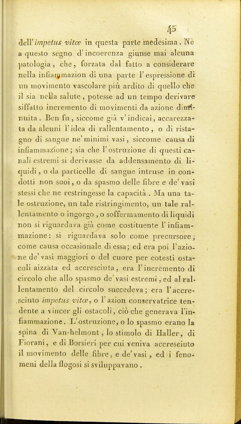 ^elY impetus vitce in questa parte medesima. Ne a queslo segno d' incoerenza giunse mai alcuna patologia , che, forzala dal fatto a considerare nella infiarjjmazion di una parte 1'espressione di iin movimento vascolare piii ardito di quelle che il sia nella salute, potesse ad un tempo derivare siffallo incremento di movimenti da azione dinfl- nuita . Ben fu , siccome gia v'indicai, accarezza- ta da alcuni I'idea di rallentamento , o di rista- gno di sangue ne'minimi vasi, siccome causa di infiamma^ione; sia che I'ostruzione di quesli ca- nali estremi si derivasse da addensamento di li- quidi, o da particelle di sangue intruse in oon- dotti non suoi, o da spasmo delle fibre e de'vasi stessi che ne restringesse la capacita . Ma una ta- le ostruzione, un tale ristringimento, un tale ral- lentamento o ingorgo ^ o soffermamento di liquidi non si riguardava gia jjome costituente 1'infiam- mazione: si riguardava solo come precursorCj come causa occasionale di essa; ed era poi 1'azio- ne de'vasi maggiori o del cuore per cotesti osta- coli aizzata ed accresciuta, era 1' incremento di circolo che alio spasmo de'vasi estremi, ed al ral- lentamento del circolo succedeva; era I'accre- .sciuto impetus vitoe, o I'azion conservatrice ten- dente a vincer gli ostacoli, cio che generava Tin* fiammazione. L'ostruzione, o lo spasmo erano la spina di Van-helmont, lo stimolo di Haller, di Fiorani, e di Borsieri per cui veniva accresciuto ilmovimento delle fibre, e de'vasi , ed i feno- meni della flogosi si sviluppavano ,
