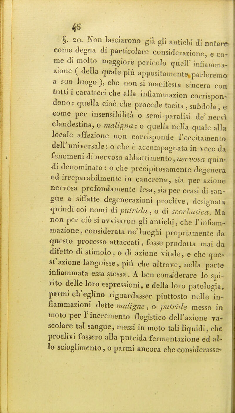 4^ §. 2o. Non lasclarono gii gli antichi dl notare come dcgna di particolare considerazione, e co- me di molto maggiore pericolo quell' infiamma- zione ( della qimle piu appositamente»parleremo a suo Iiiogo ), che non si manifesta sincera con tutti i caratteri che alia infiammazion corri.siX)n- dono: quella cioc che procede tacita , subdola , e Gome per insensibiJita o semi paralisi de' nervi Glaiidesti'na, o maligna: o quella nella quale alia locale affezione non corrisponde reccitamenlo deiruniversale: o che e accompagnata in vece da fenomeni di nervoso ahhsLltimento, nervosa quin- di denominata : o che precipitosamente degencra ed irreparabilmente in cancrena, sia per azione nervosa profondamente lesa, sia per crasi di san- gue a siflfatte degenerazioni proclive, designata quindi coi nomi di putrida, o di scorbutica. Ma non per cio si avvisaron gli antichi, che I'infiam- mazione, considerata ne'luoghi propriamente da questo process© attaccati, fosse prodotta mai da difetto di stimolo, o di azione vitale, e che que- st'azione languisse, piu che altrove, nella parte mfiammata essa stessa. A ben con^'derare lo spi- rito delle loro espressioni, e della loro patologia, parmi eh'eglino riguardasser piuttosto nelle in- fiammazioni dette maligne, o putride messo in moto per I'incremento flogistico dell'azione va- scolare tal sangue, messi in moto tali liquidi, che proelivi fossero alia putrida fermentazione ed al- io scioglimento, o parmi ancora che considerasse-
