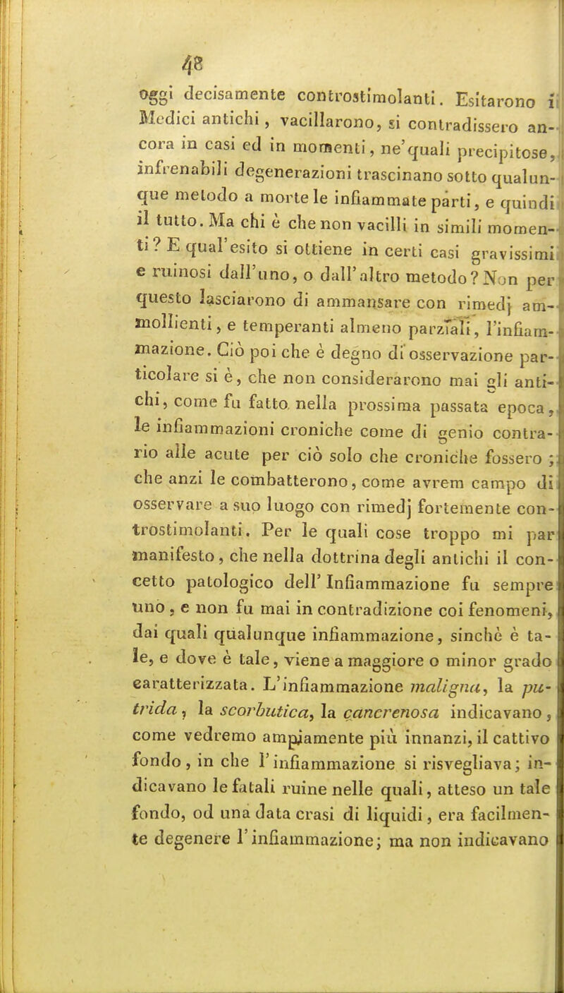 oggi decisamente controstimolanti. Esltarono li Medici antichi, vacillarono, si conlradissero an- cora in casi ed in moraenti, ne'quali precipitose infrenabili degenerazioni trascinano sotto qualun que melodo a morlele infiammate parti, e quindi il tutto. Ma chi e cbenon vacilli in simili momen- ti? E qual'esito si ottiene in certi casi gravissimi e ruinosi dall'iino, o dall'altro metodo?Non per questo lasciai'ono di ammansare con rimedj am- mollienti, e temperanti alnieno parzTalT, I'infiara- mazione. Cio poi che e degno di osservazione par- ticolare si e, che non considerarono mai £jli anti- chi, come fu fatto, nella prossima passata epoca, le infiammazioni croniche come di genio contra- no alle acute per cio solo che croniche fossero ; che anzi le combatterono, come avrera campo di osservare a sup luogo con rimedj fortemente con- trostimolanti. Per le quali cose troppo mi par manifesto, che nella dottrina degli antichi il con- cetto patologico deir Infiamraazione fu sempre tino J e non fu mai in contradizione coi fenomenf, dai quali qualunque infiammazione, sinche e ta- le, e dove e tale, viene a maggiore o minor grade caratterizzata. L'infiammazione malignUy la pu- trida, la scorbutica, la cancrenosa indicavano , come vedremo ampiamente plu innanzi, il cattivo fondo , in che 1' infiammazione si risvegliava; in- dicavano leffitali ruine nelle quali, atteso un tale fondo, od una data crasi di liquidi, era facilmen- te degenere l'infiammazione; ma non indicavano