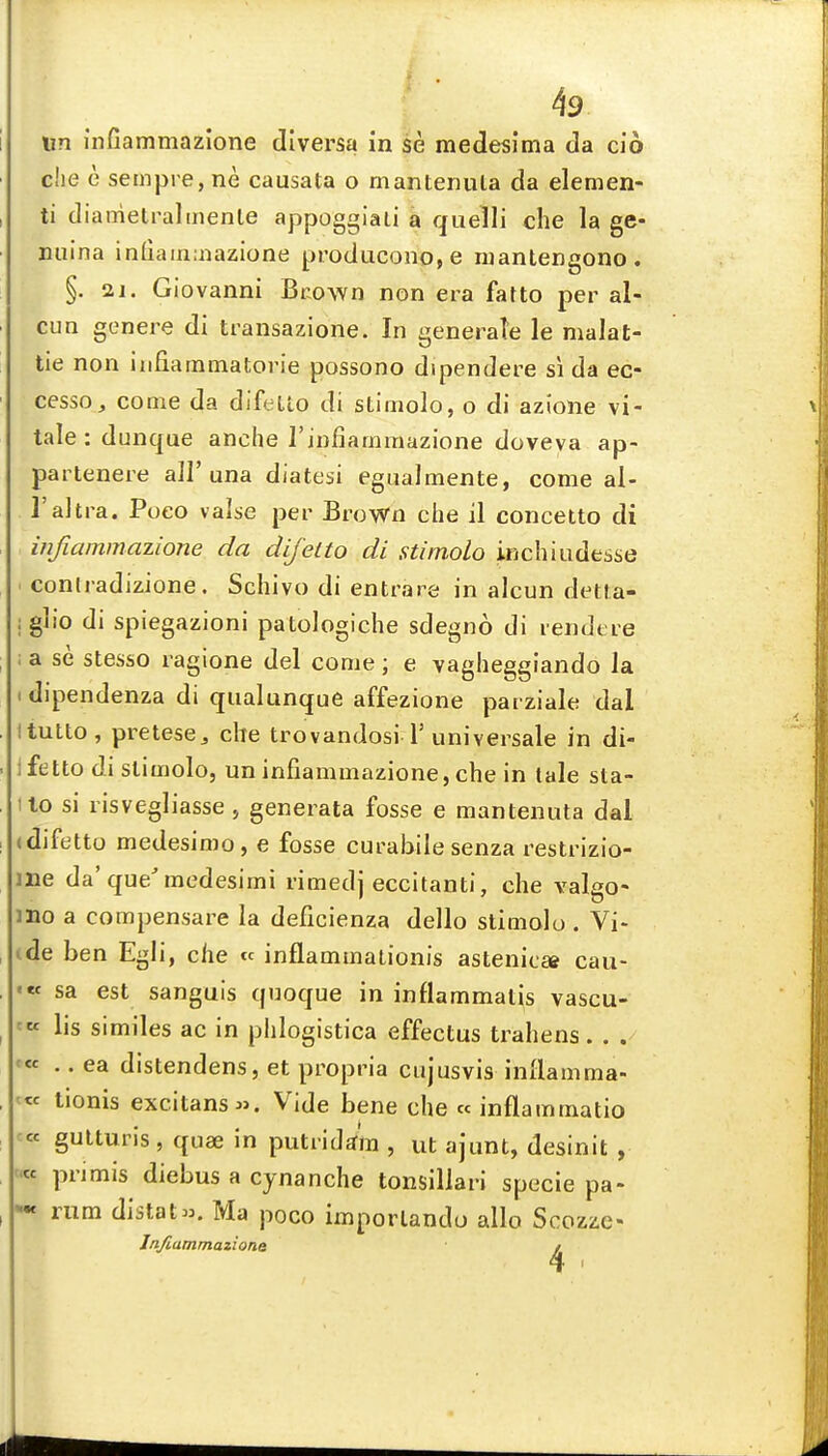 un infiammazione diversa in se medesima da cio che e sempre,ne causata o mantenula da demen- ti diametraltnenle appoggiaii a quelli che la ge- nuina infiain:nazione producono,e niantengono. §. 21. Giovanni Bcown non era fatto per al- cun genere di transazione. In generate le malat- lie non infiammatorie possono dipendere si da ec- cesso, come da difeUo di stimolo, o di azione vi- tale : dunque anche rinfiammazione doveva ap- partenere all'una diatesi egualmente, come al- I'aitra. Poeo valse per Brown che il concetto di infiammazione da difelto di stimolo inchiudesse conlradizione. Schivo di entrare in alcun detta- iglio di spiegazioni patologiche sdegno di rendere ; a se stesso ragione del come; e vagheggiando la • dipendenza di qualunque affezione parziale dal Itutto, pretese^ che trovandosi l'universale in di- Ifetto di stimolo, un infiammazione, che in lale sta- ilo si risvegliasse, geneiata fosse e mantenuta dal (difetto medesimo, e fosse curabile senza restrizio- me da'que'medesimi rimed] eccitanti, che valgo- mo a compensare la deficienza dello stimolo . Vi- ide ben Egli, che « inflammationis astenicee cau- « sa est sanguis quoque in inflammatis vascu- - lis similes ac in phlogistica effectus trahens « .. ea distendens, et propria cujusvis inllamma- ^« tionis excitansw. Vide bene che « inflammatio ' gutturis , quae in putridtfm , ut ajunt, desinit , « primis diebus a cynanche tonsillari specie pa- = rum distat». Ma poco imporlandu alio Scozze- Jnfiammaziona ^ II